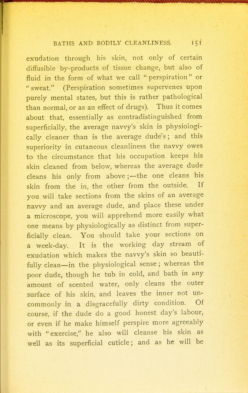 1 BATHS AND BODILY CLEANLINESS. iSl exudation through his skin, not only of certain diffusible by-products of tissue change, but also of fluid in the form of what we call  perspiration or  sweat. (Perspiration sometimes supervenes upon purely mental states, but this is rather pathological than normal, or as an effect of drugs). Thus it comes about that, essentially as contradistinguished from superficially, the average navvy's skin is physiologi- cally cleaner than is the average dude's; and this superiority in cutaneous cleanliness the navvy owes to the circumstance that his occupation keeps his skin cleaned from below, whereas the average dude cleans his only from above;—the one cleans his skin from the in, the other from the outside. If you will take sections from the skins of an average navvy and an average dude, and place these under a microscope, you will apprehend more easily what one means by physiologically as distinct from super- ficially clean. You should take your sections on a week-day. It is the working day stream of exudation which makes the navvy's skin so beauti- fully clean—in the physiological sense; whereas the poor dude, though he tub in cold, and bath in any amount of scented water, only cleans the outer surface of his skin, and leaves the inner not un- commonly in a disgracefully dirty condition. Of course, if the dude do a good honest day's labour, or even if he make himself perspire more agreeably with exercise, he also will cleanse his skin as well as its superficial cuticle; and as he will be