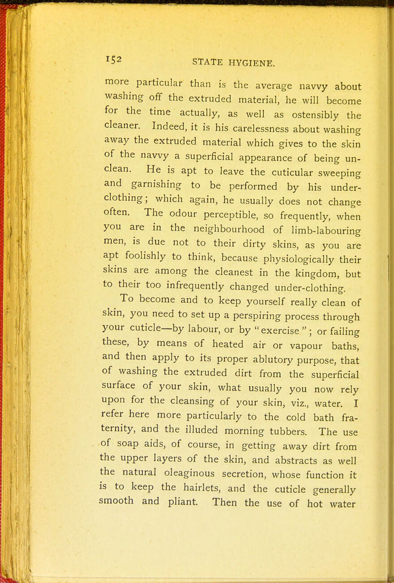 ^52 STATE HYGIENE. more particular than is the average navvy about washing off the extruded material, he will become for the time actually, as well as ostensibly the cleaner. Indeed, it is his carelessness about washing away the extruded material which gives to the skin of the navvy a superficial appearance of being un- clean. He is apt to leave the cuticular sweeping and garnishing to be performed by his under- clothing; which again, he usually does not change often. The odour perceptible, so frequently, when you are in the neighbourhood of limb-labouring men, is due not to their dirty skins, as you are apt foolishly to think, because physiologically their skins are among the cleanest in the kingdom, but to their too infrequently changed under-clothing. To become and to keep yourself really clean of skin, you need to set up a perspiring process through your cuticle—by labour, or by exercise  ; or failing these, by means of heated air or vapour baths, and then apply to its proper ablutory purpose, that of washing the extruded dirt from the superficial surface of your skin, what usually you now rely upon for the cleansing of your skin, viz., water. I refer here more particularly to the cold bath fra- ternity, and the illuded morning tubbers. The use of soap aids, of course, in getting away dirt from the upper layers of the skin, and abstracts as well the natural oleaginous secretion, whose function it is to keep the hairlets, and the cuticle generally smooth and pliant. Then the use of hot water