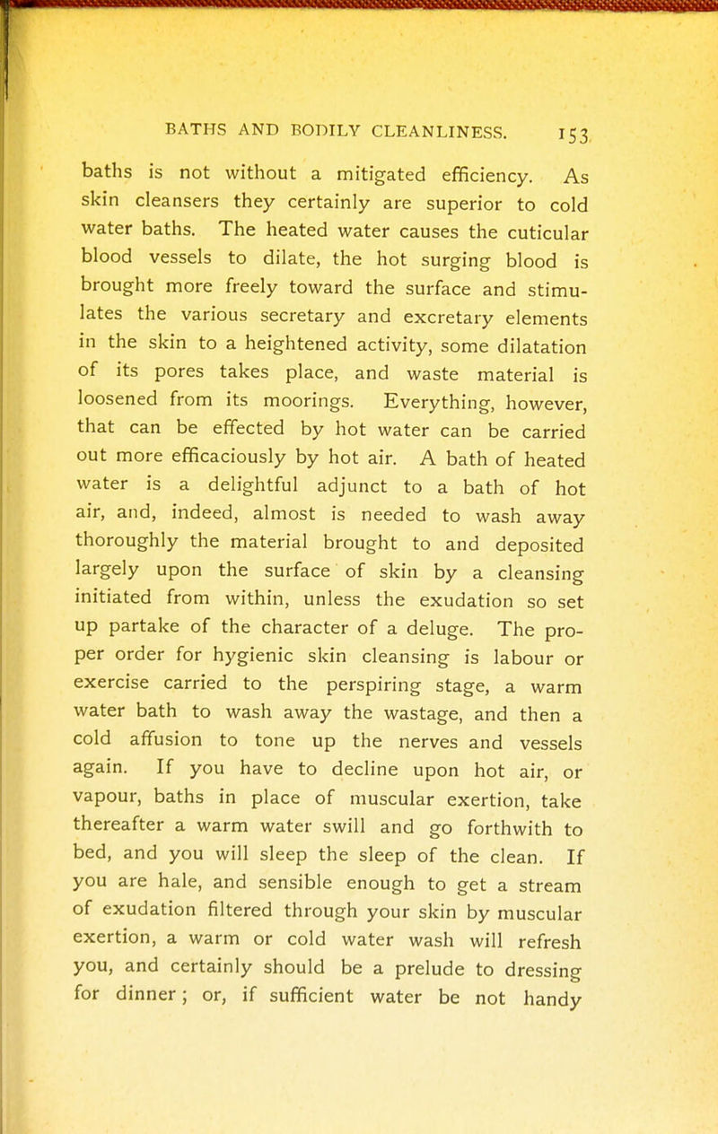 baths is not without a mitigated efficiency. As skin cleansers they certainly are superior to cold water baths. The heated water causes the cuticular blood vessels to dilate, the hot surging blood is brought more freely toward the surface and stimu- lates the various secretary and excretary elements in the skin to a heightened activity, some dilatation of its pores takes place, and waste material is loosened from its moorings. Everything, however, that can be effected by hot water can be carried out more efficaciously by hot air. A bath of heated water is a delightful adjunct to a bath of hot air, and, indeed, almost is needed to wash away thoroughly the material brought to and deposited largely upon the surface of skin by a cleansing initiated from within, unless the exudation so set up partake of the character of a deluge. The pro- per order for hygienic skin cleansing is labour or exercise carried to the perspiring stage, a warm water bath to wash away the wastage, and then a cold affusion to tone up the nerves and vessels again. If you have to decline upon hot air, or vapour, baths in place of muscular exertion, take thereafter a warm water swill and go forthwith to bed, and you will sleep the sleep of the clean. If you are hale, and sensible enough to get a stream of exudation filtered through your skin by muscular exertion, a warm or cold water wash will refresh you, and certainly should be a prelude to dressing for dinner; or, if sufficient water be not handy