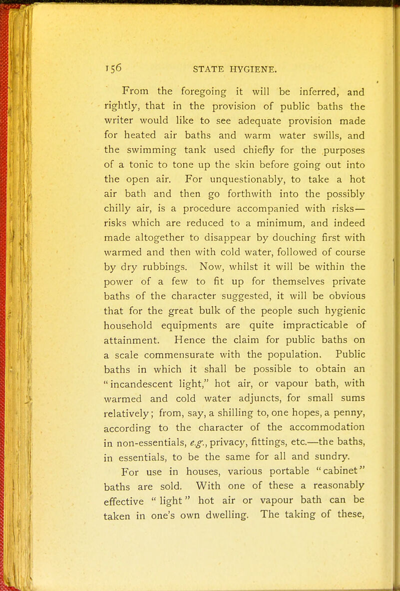 From the foregoing it will be inferred, and rightly, that in the provision of public baths the writer would like to see adequate provision made for heated air baths and warm water swills, and the swimming tank used chiefly for the purposes of a tonic to tone up the skin before going out into the open air. For unquestionably, to take a hot air bath and then go forthwith into the possibly chilly air, is a procedure accompanied with risks— risks which are reduced to a minimum, and indeed made altogether to disappear by douching first with warmed and then with cold water, followed of course by dry rubbings. Now, whilst it will be within the power of a few to fit up for themselves private baths of the character suggested, it will be obvious that for the great bulk of the people such hygienic household equipments are quite impracticable of attainment. Hence the claim for public baths on a scale commensurate with the population. Public baths in which it shall be possible to obtain an incandescent light, hot air, or vapour bath, with warmed and cold water adjuncts, for small sums relatively; from, say, a shilling to, one hopes, a penny, according to the character of the accommodation in non-essentials, e.g., privacy, fittings, etc.—the baths, in essentials, to be the same for all and sundry. For use in houses, various portable cabinet baths are sold. With one of these a reasonably effective  light hot air or vapour bath can be taken in one's own dwelling. The taking of these,