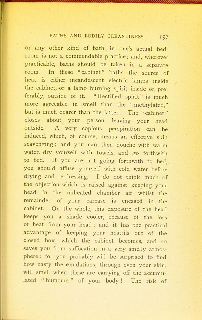 or any other kind of bath, in one's actual bed- room is not a commendable practice; and, wherever practicable, baths should be taken in a separate room. In these cabinet baths the source of heat is either incandescent electric lamps inside the cabinet, or a lamp burning spirit inside or, pre- ferably, outside of it. Rectified spirit is much more agreeable in smell than the methylated, but is much dearer than the latter. The  cabinet closes about _ your person, leaving your head outside. A very copious perspiration can be induced, which, of course, means an effective skin scavenging; and you can then douche with warm water, dry yourself with towels, and go forthwith to bed. If you are not going forthwith to bed, you should affuse yourself with cold water before drying and re-dressing. I do not think much of the objection which is raised against keeping your head in the unheated chamber air whilst the remainder of your carcase is encased in the cabinet. On the whole, this exposure of the head keeps you a shade cooler, because of the loss of heat from your head ; and it has the practical advantage of keeping your nostrils out of the closed box, which the cabinet becomes, and so saves you from suffocation in a very smelly atmos- phere : for you probably will be surprised to find how nasty the exudations, through even your skin, will smell when these are carrying off the accumu- lated  humours  of your body ! The risk of