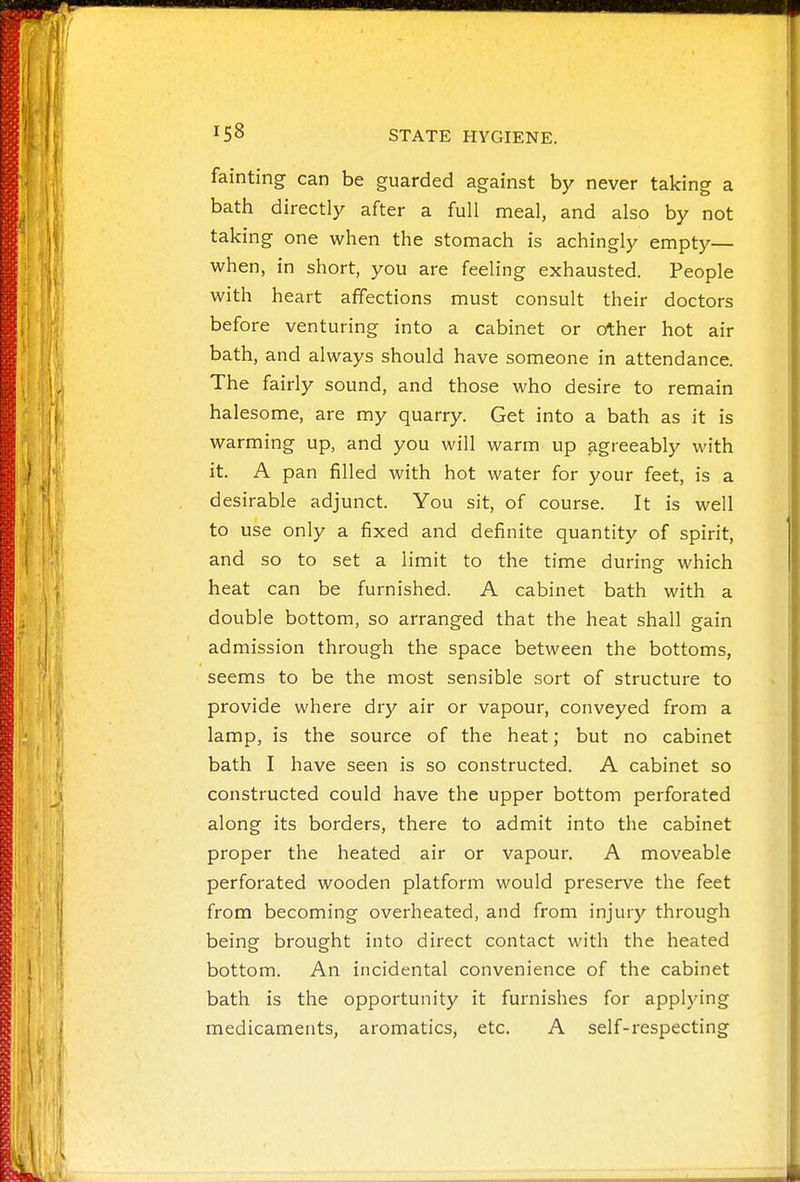 fainting can be guarded against by never taking a bath directly after a full meal, and also by not taking one when the stomach is achingly empty— when, in short, you are feeling exhausted. People with heart affections must consult their doctors before venturing into a cabinet or other hot air bath, and always should have someone in attendance. The fairly sound, and those who desire to remain halesome, are my quarry. Get into a bath as it is warming up, and you will warm up agreeably with it. A pan filled with hot water for your feet, is a desirable adjunct. You sit, of course. It is well to use only a fixed and definite quantity of spirit, and so to set a limit to the time during- which heat can be furnished. A cabinet bath with a double bottom, so arranged that the heat shall gain admission through the space between the bottoms, seems to be the most sensible sort of structure to provide where dry air or vapour, conveyed from a lamp, is the source of the heat; but no cabinet bath I have seen is so constructed. A cabinet so constructed could have the upper bottom perforated along its borders, there to admit into the cabinet proper the heated air or vapour. A moveable perforated wooden platform would preserve the feet from becoming overheated, and from injury through being brought into direct contact with the heated bottom. An incidental convenience of the cabinet bath is the opportunity it furnishes for applying medicaments, aromatics, etc. A self-respecting