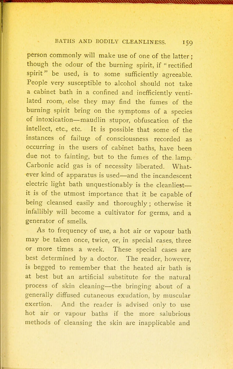 person commonly will make use of one of the latter; though the odour of the burning spirit, if  rectified spirit be used, is to some sufficiently agreeable. People very susceptible to alcohol should not take a cabinet bath in a confined and inefficiently venti- lated room, else they may find the fumes of the burning spirit bring on the symptoms of a species of intoxication—maudlin stupor, obfuscation of the intellect, etc., etc. It is possible that some of the instances of failui;e of consciousness recorded as occurring in the users of cabinet baths, have been due not to fainting, but to the fumes of the. lamp. Carbonic acid gas is of necessity liberated. What- ever kind of apparatus is used—and the incandescent electric light bath unquestionably is the cleanliest— it is of the utmost importance that it be capable of being cleansed easily and thoroughly; otherwise it infallibly will become a cultivator for germs, and a generator of smells. As to frequency of use, a hot air or vapour bath may be taken once, twice, or, in special cases, three or more times a week. These special cases are best determined by a doctor. The reader, however, is begged to remember that the heated air bath is at best but an artificial substitute for the natural process of skin cleaning—the bringing about of a generally diffused cutaneous exudation, by muscular exertion. And the reader is advised only to use hot air or vapour baths if the more salubrious methods of cleansing the skin are inapplicable and