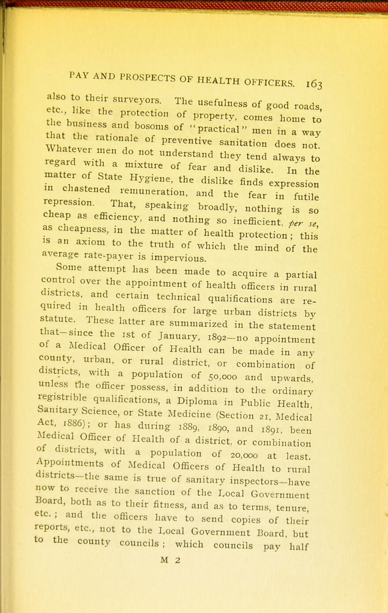 tl e'h Pf°tect:o„ of property, comes home to the business and bosoms of practical m.n thnt t),c 1 r pidLucai men in a way that the rationale of preventive sanitation does not Whatever men do not understand they tend always to regard with a mixture of fear and dislike. In the :n chastened remuneration, and the fear in futile repression That, speaking broadly, nothing is so cheap as efficiency, and nothing so inefficient, ^er se as cheapness, in the matter of health protection; this IS an axiom to the truth of which the mind of the average rate-payer is impervious. Some attempt has been made to acquire a partial control over the appointment of health officers in rural districts, and certain technical qualifications are re- quired in health officers for large urban districts bv statute. J hese latter are summarized in the statement that-snice the ist of January, igga-no appointment of a Medical Officer of Health can be made in any county, urban, or rural district, or combination of districts, with a population of 50,000 and upwards unless tlie officer possess, in addition to the ordinary registnble qualifications, a Diploma in Public Health Sanitary Science, or State Medicine (Section 21, Medical Act 1886); or has during 1S89, 1890, and 1891. been Medical Officer of Health of a district, or combination oi dhstncts, with a population of 20,000 at least Appointments of Medical Officers of Health to rural districts-the .same is true of sanitary inspectors-have now to receive the .sanction of the I.ocal Government Board, both as to their fitness, and as to term.s, tenure, etc.; and the officers have to send copies of their reports, etc., not to the Local Government Board but to the county councils; which councils pay half M 2