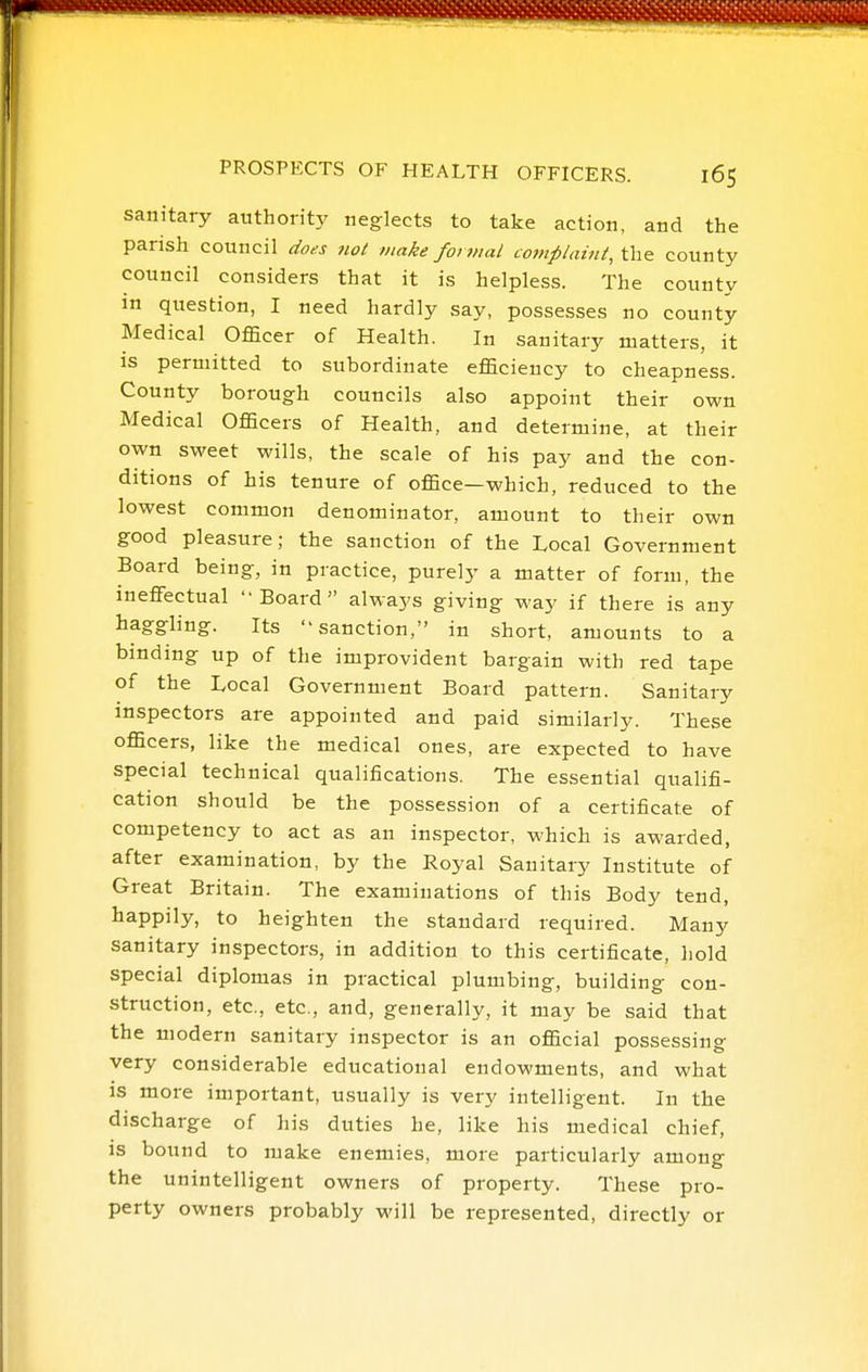 sanitary authority neglects to take action, and the parish council does not make formal complaint, the county council considers that it is helpless. The county in question, I need hardly say, possesses no county Medical Officer of Health. In sanitary matters, it is permitted to subordinate efficiency to cheapness. County borough councils also appoint their own Medical Officers of Health, and determine, at their own sweet wills, the scale of his pay and the con- ditions of his tenure of office—which, reduced to the lowest common denominator, amount to their own good pleasure; the sanction of the Local Government Board being, in practice, purely a matter of form, the ineffectual Board alwa3.-s giving way if there is any haggling. Its sanction, in short, amounts to a binding up of the improvident bargain with red tape of the Local Government Board pattern. Sanitary inspectors are appointed and paid similarly. These officers, like the medical ones, are expected to have special technical qualifications. The essential qualifi- cation should be the possession of a certificate of competency to act as an inspector, which is awarded, after examination, by the Royal Sanitary Institute of Great Britain. The examinations of this Body tend, happily, to heighten the standard required. Many sanitary inspectors, in addition to this certificate, hold special diplomas in practical plumbing, building con- struction, etc., etc, and, generally, it may be said that the modern sanitary inspector is an official possessing very considerable educational endowments, and what is more important, usually is very intelligent. In the discharge of his duties he, like his medical chief, is bound to make enemies, more particularly among the unintelligent owners of property. These pro- perty owners probably will be represented, directly or