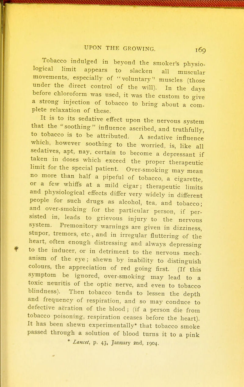 Tobacco indulged in beyond the smoker's phvsio- logrical limit appears to slacken all muscular movements, especially of voluntary muscles (those under the direct control of the will). In the days before chloroform was used, it was the custom to give a strong injection of tobacco to bring about a com- plete relaxation of these. It is to its sedative eflfect upon the nervous system that the soothing influence ascribed, and truthfully to tobacco is to be attributed. A sedative influence' which, however soothing to the worried, is, like all sedatives, apt, nay, certain to become a depressant if taken m doses which exceed the proper therapeutic limit for the special patient. Over-smoking mav mean no more than half a pipeful of tobacco, a cigarette or a few whiflfs at a mild cigar; therapeutic limits and physiological effects differ very widelv in different people for such drugs as alcohol, tea, and tobacco; and over-smoking for the particular person, if per- sisted in, leads to grievous injury to the nervous system. Premonitory warnings are given in dizziness, stupor, tremors, etc., and in irregular fluttering of the heart, often enough distressing and always depressing to the inducer, or in detriment to the nervous mech''- anism of the eye; shewn by inability to distinguish colours, the appreciation of red going first. (If this symptom be ignored, over-smoking may lead to a toxic neuritis of the optic nerve, and even to tobacco blindness). Then tobacco tends to lessen the depth and frequency of respiration, and so may conduce to defective aeration of the blood ; (if a person die from tobacco poisoning, respiration ceases before the heart). It has been shewn experimentally* that tobacco smoke passed through a solution of blood turns it to a pink * Lancet, p. 43, January and, 1904.