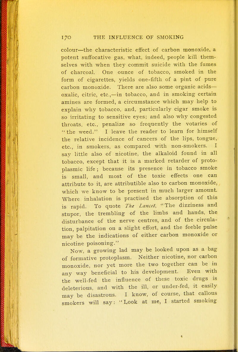 colour—the characteristic eflfect of carbon monoxide, a potent suflFocative gas, what, indeed, people kill them- selves with when they commit suicide with the fumes of charcoal. One ounce of tobacco, smoked in the form of cigarettes, yields one-fifth of a pint of pure carbon monoxide. There are also some organic acids— oxalic, citric, etc.,—in tobacco, and in smoking certain amines are formed, a circumstance which may help to explain why tobacco, and, particularly cigar smoke is so irritating to sensitive eyes; and also why congested throats, etc., penalize so frequently the votaries of the weed. I leave the reader to learn for himself the relative incidence of cancers of the lips, tongue, etc., in smokers, as compared with non-smokers. I say little also of nicotine, the alkaloid found in all tobacco, except that it is a marked retarder of proto- plasmic life; because its presence in tobacco smoke is small, and most of the toxic effects one can attribute to it, are attributible also to carbon monoxide, which we know to be present in much larger amount. Where inhalation is practised the absorption of this is rapid. To quote The Lancet, The dizziness and stupor, the trembling of the limbs and hands, the disturbance of the nerve centres, and of the circula- tion, palpitation on a slight effort, and the feeble pulse may be the indications of either carbon monoxide or nicotine poisoning. Now, a growing lad may be looked upon as a bag of formative protoplasm. Neither nicotine, nor carbon monoxide, nor yet more the two together can be in any way beneficial to his development. Even with the well-fed the influence of these toxic drugs is deleterious, and with the ill, or under-fed, it easily may be disastrous. I know, of course, that callous smokers will say: Look at me, I started smoking