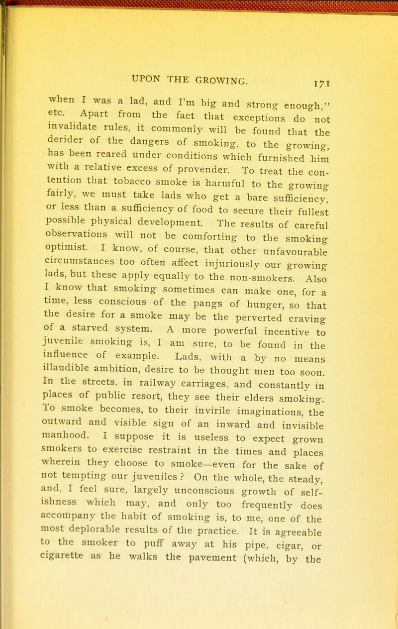 UPON THE GROWING. 171 when I was a lad, and I'm big and strong enough  etc. Apart from the fact that exceptions do not invalidate rules, it commonly will be found that the derider of the dangers of smoking, to the growing, has been reared under conditions which furnished him with a relative excess of provender. To treat the con- tention that tobacco smoke is harmful to the growing fairly, we must take lads who get a bare sufficiency^ or less than a sufficiency of food to secure their fullest possible physical development. The results of careful observations will not be comforting to the smoking optimist. I know, of course, that other unfavourable circumstances too often aflfect injuriously our growing lads, but these apply equally to the non-smokers. Also I know that smoking sometimes can make one, for a time, less conscious of the pangs of hunger, so that the desire for a smoke may be the perverted craving of a starved system. A more powerful incentive to juvenile smoking is, I am sure, to be found in the influence of example. Lads, with a by no means inaudible ambition, desire to be thought men too soon. In the streets, in railway carriages, and constantly in places of public resort, they see their elders smoking. To smoke becomes, to their iuvirile imaginations, the outward and visible sign of an inward and invisible manhood. I suppose it is useless to expect grown smokers to exercise restraint in the times and places wherein they choose to smoke—even for the sake of not tempting our juveniles ? On the whole, the ,steady, and. I feel sure, largely unconscious growth of self- ishness which may, and only too frequently does accompany the habit of smoking is, to me, one of the most deplorable results of the practice. It is agreeable to the smoker to pufF away at his pipe, cigar, or cigarette as he walks the pavement (which, by the