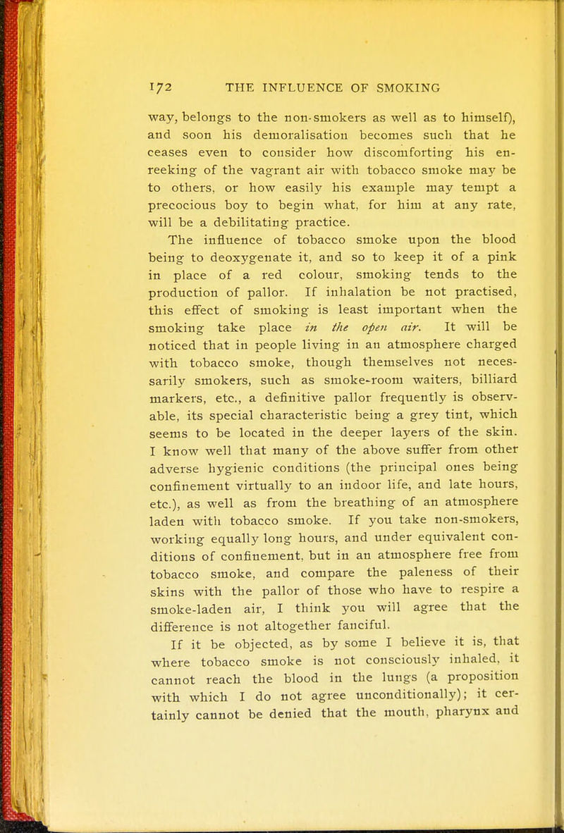 way, belongs to the non-smokers as well as to himself), and soon his demoralisation becomes such that he ceases even to consider how discomforting his en- reeking of the vagrant air with tobacco smoke ma}' be to others, or how easil}' his example may tempt a precocious boy to begin what, for him at any rate, will be a debilitating practice. The influence of tobacco smoke upon the blood being to deoxygenate it, and so to keep it of a pink in place of a red colour, smoking tends to the production of pallor. If inhalation be not practised, this efiect of smoking is least important when the smoking take place in the opefi air. It will be noticed that in people living in an atmosphere charged with tobacco smoke, though themselves not neces- sarily smokers, such as smoke-room waiters, billiard markers, etc., a definitive pallor frequently is observ- able, its special characteristic being a grey tint, which seems to be located in the deeper layers of the skin. I know well that many of the above suflFer from other adverse hygienic conditions (the principal ones being confinement virtually to an indoor life, and late hours, etc.), as well as from the breathing of an atmosphere laden with tobacco smoke. If you take non-smokers, working equally long hours, and under equivalent con- ditions of confinement, but in an atmosphere free from tobacco smoke, and compare the paleness of their skins with the pallor of those who have to respire a smoke-laden air, I think you will agree that the diflFerence is not altogether fanciful. If it be objected, as by some I believe it is, that where tobacco smoke is not consciously inhaled, it cannot reach the blood in the lungs (a proposition with which I do not agree unconditionally); it cer- tainly cannot be denied that the mouth, pharynx and