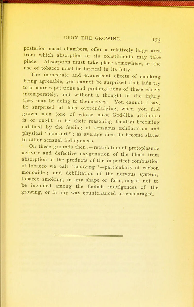 posterior nasal chambers, offer a relatively large area from which absorption of its constituents may take place. Absorption must take place somewhere, or the use of tobacco must be farcical in its folly. The immediate and evanescent effects of smoking being agreeable, you cannot be surprised that lads try to procure repetitions and prolongations of these effects iutemperately, and without a thought of the injury they may be doing to themselves. You cannot, I say, be surprised at lads over-indulging, when you find grown men (one of whose most God-like attributes is, or ought to be, their reasoning faculty) becoming subdued by the feeling of sensuous exhilaration and physical comfort; as average men do become slaves to other sensual indulgences. On these grounds then :—retardation of protoplasmic activity and defective oxygenation of the blood from absorption of the products of the imperfect combustion of tobacco we call  smoking —particularly of carbon monoxide ; and debilitation of the nervous system; tobacco smoking, in any shape or form, ought not to be included among the foolish indulgences of the growing, or in any way countenanced or encourao-ed.