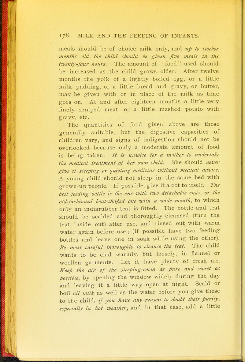 meals should be of choice milk only, and up to twelve months old the child should be given five meals in the twenty-four hours. The amount of ''food used should be increased as the child grows older. After twelve months the yolk of a lightly boiled egg, or a little milk pudding-, or a little bread and gravy, or butter, may be given with or in place of tlie milk as time goes on. At and after eighteen months a little very finely scraped meat, or a little mashed potato with gravy, etc. The quantities of food given above are those generally suitable, but the digestive capacities of children vary, and signs of indigestion should not be overlooked because only a moderate amount of food is being taken. // is unwise for a mother to U7idertake the medical treatment of her own child. She should never give it sleeping or quieti?tg medicine without medical advice. A young child should not sleep in the same bed with grown-up people. If po.ssible, give it a cot to itself The best feeding bottle is the ofie with two detachable ends, or the old-fashioned boat-shaped one with a wide mouth, to which only an indiarubber teat is fitted. The bottle and teat should be scalded and thoroughly cleansed (turn the teat inside out) after use, and rinsed out with warm water again before use ; (if possible have two feeding bottles and leave one in soak while using the other). Be most careful thoroughly to cleanse the teat. The child wants to be clad warmly, but loosely, in flannel or woollen garments. Let it have plenty of fresh air. Keep the air of the sleeping-room as pure and sweet as possible, by opening the window widely during the day and leaving it a little way open at night. Scald or boil all milk as well as the water before you give these to the child, if you have any reason to doubt their purity, especially in hot weather, and in that case, add a little