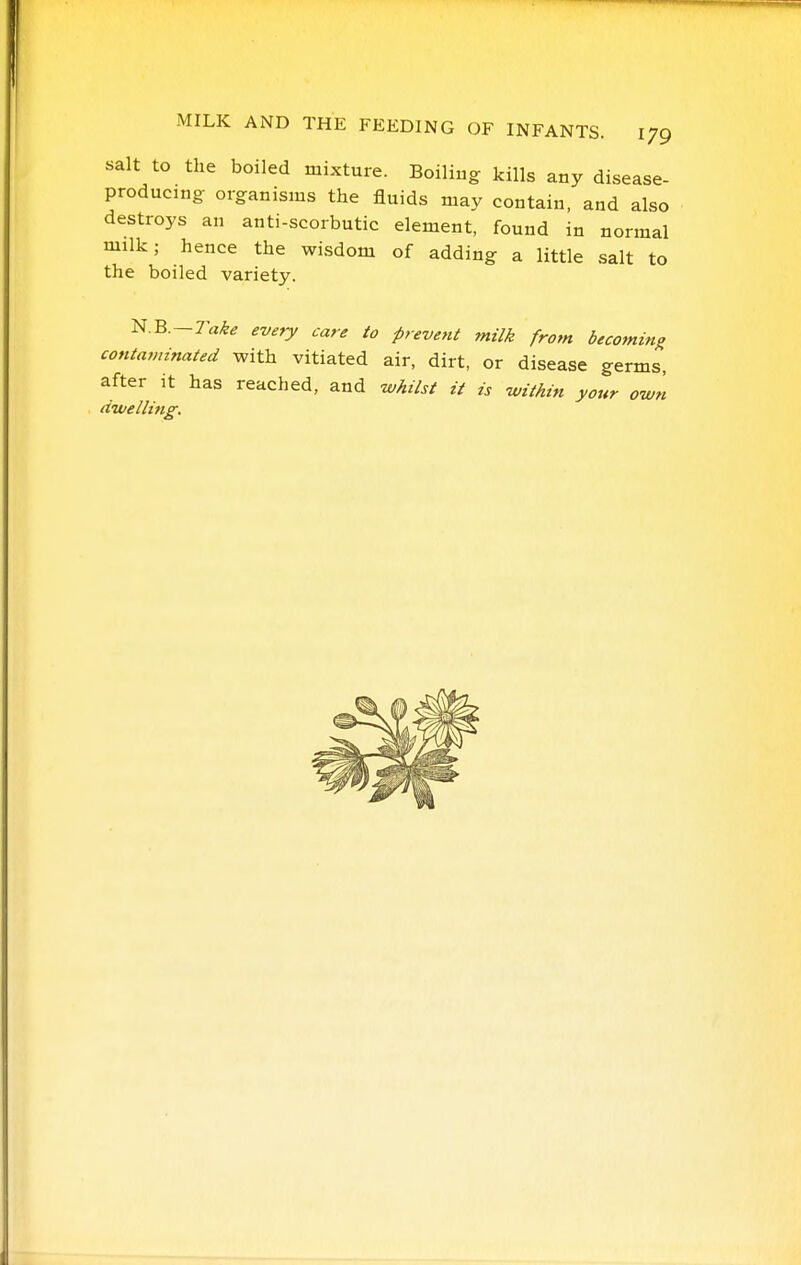 salt to the boiled mixture. Boiling kills any disease- producing- organisms the fluids may contain, and also destroys an anti-scorbutic element, found in normal milk; hence the wisdom of adding a little salt to the boiled variety. i^.B.~2-aie every care to prevent milk from becoming contaminated with vitiated air, dirt, or disease germs, after it has reached, and whilst it is within your own dwelling.