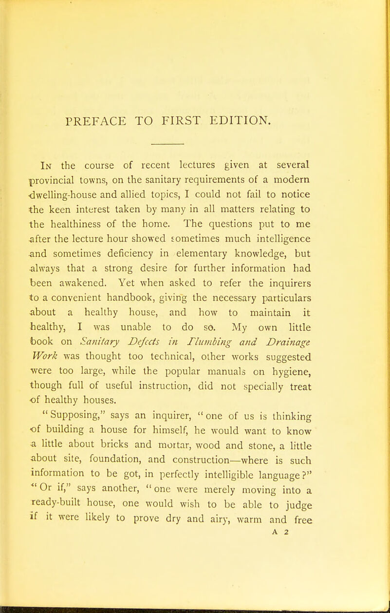 In the course of recent lectures given at several provincial towns, on the sanitary requirements of a modern dwelling-house and allied topics, I could not fail to notice the keen interest taken by many in all matters relating to the healthiness of the home. The questions put to me after the lecture hour showed sometimes much intelligence and sometimes deficiency in elementary knowledge, but ■always that a strong desire for further information had been awakened. Yet when asked to refer the inquirers to a convenient handbook, giving the necessary particulars ■about a healthy house, and how to maintain it healthy, I was unable to do so. My own little book on Sanitary Dejects in Tlunibing and Drainage Work was thought too technical, other works suggested ■were too large, while the popular manuals on hygiene, though full of useful instruction, did not specially treat of healthy houses.  Supposing, says an inquirer,  one of us is thinking ■of building a house for himself, he would want to know a little about bricks and mortar, wood and stone, a little about site, foundation, and construction—where is such information to be got, in perfectly intelligible language ? • Or if, says another,  one were merely moving into a ready-built house, one would wish to be able to judge if it were likely to prove dry and airy, warm and free A 2