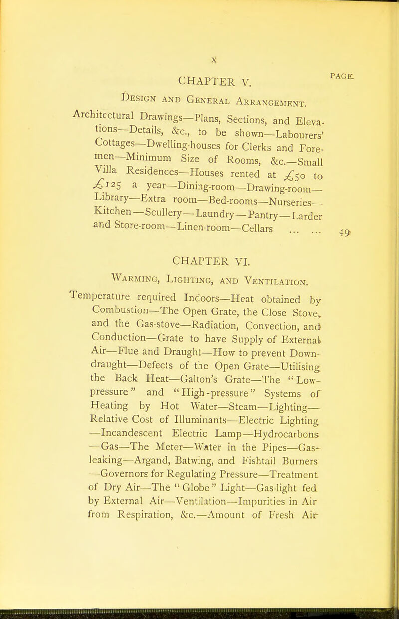 CHAPTER V. ^^^^ I')ESIGN AND General Arrangement. Architectural Drawings-Plans, Sections, and Eleva- tions-Details, &c, to be shown-Labourers' Cottages—Dwelling-houses for Clerks and Fore- men—Minimum Size of Rooms, &c.-Small Villa Residences—Houses rented at ^^50 to ^125 a year—Dining-room—Drawing-room- Library—Extra room—Bed-rooms—Nurseries- Kitchen —Scullery—Laundry—Pantry—Larder and Store-room—Linen-room—Cellars 4^ CHAPTER VL Warming, Lighting, and Ventilation. Temperature required Indoors—Heat obtained by Combustion—The Open Grate, the Close Stove, and the Gas-stove—Radiation, Convection, and Conduction—Grate to have Supply of External Air—Flue and Draught—How to prevent Down- draught—Defecis of the Open Grate—Utilising the Back Heat—Galton's Grate—The Low- pressure and High-pressure Systems of Heating by Hot Water—Steam—Lighting— Relative Cost of Illuminants—Electric Lighting —Incandescent Electric Lamp—Hydrocarbons —Gas—The Meter—Water in the Pipes—Gas- leaking—Argand, Batwing, and Fishtail Burners —Governors for Regulating Pressure—Treatment of Dry Air—The Globe Light—Gas-light fed by External Air—Ventilation—Impurities in Air from Respiration, Sec.—Amount of Fresh Air
