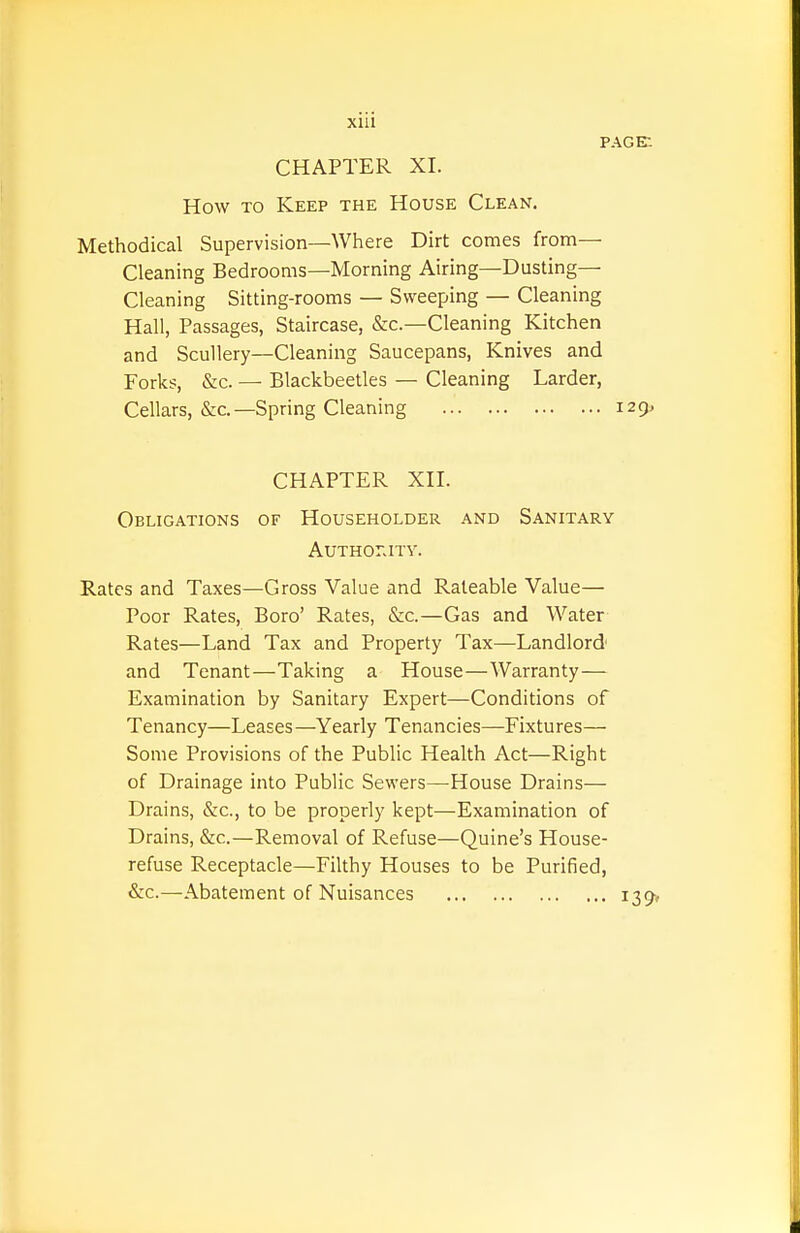 Xlll page: CHAPTER XI. How TO Keep the House Clean. Methodical Supervision—Where Dirt comes from— Cleaning Bedrooms—Morning Airing—Dusting- Cleaning Sitting-rooms — Sweeping — Cleaning Hall, Passages, Staircase, &c.—Cleaning Kitchen and Scullery—Cleaning Saucepans, Knives and Forks, &c. — Blackbeetles — Cleaning Larder, Cellars, &c.—Spring Cleaning 129. CHAPTER XH. Obligations of Householder and Sanitary AUTHOr.ITY. Rates and Taxes—Gross Value and Rateable Value— Poor Rates, Boro' Rates, &c.—Gas and Water Rates—Land Tax and Property Tax—Landlord and Tenant—Taking a House—Warranty— Examination by Sanitary Expert—Conditions of Tenancy—Leases —Yearly Tenancies—-Fixtures— Some Provisions of the Public Health Act—Right of Drainage into Public Sewers—House Drains— Drains, &c., to be properly kept—Examination of Drains, &c.—Removal of Refuse—Quine's House- refuse Receptacle—Filthy Houses to be Purified, &c.—Abatement of Nuisances i39»