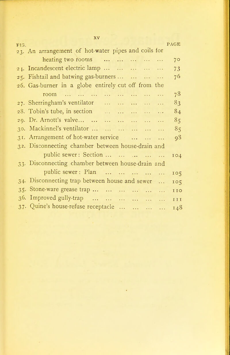 TtG. PAGE 23. An arrangement of hot-water pipes and coils for heating two rooms 70 2 \.. Incandescent electric lamp 73 25. Fishtail and batwing gas-burners 76 26. Gas-burner in a globe entirely cut off from the room 78 27. Sherringham's ventilator 83 28. Tobin's tube, in section 84 29. Dr. Arnott's valve 85 30. Mackinnel's ventilator 85 31. Arrangement of hot-water service 98 32. Disconnecting chamber between house-drain and public sewer: Section 104 33. Disconnecting chamber between house-drain and public sewer: Plan 105 34. Disconnecting trap between house and sewer ... 105 35. Stone-ware grease trap no 36. Improved gully-trap 111 37. Quine's house-refuse receptacle 148