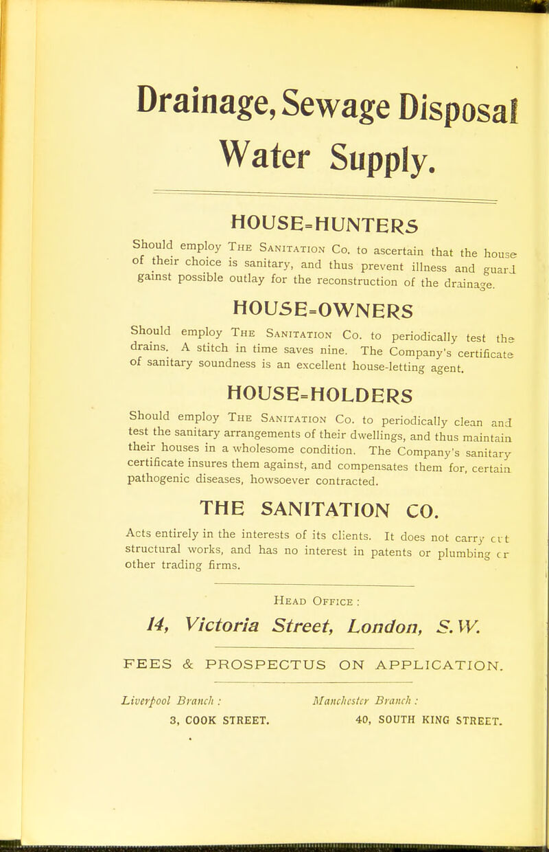 Drainage, Sewage Disposal Water Supply. HOUSE=HUNTERS Should employ The Sanitation Co. to ascertain that the house of their choice is sanitary, and thus prevent illness and guard gainst possible outlay for the reconstruction of the drainage. H0U5E=0WNERS Should employ The Sanitatio.n Co. to periodically test th- drains. A stitch in time saves nine. The Company's certificate of sanitary soundness is an excellent house-letting agent. HOUSE=HOLDERS Should employ The Sanitation Co. to periodically clean and test the sanitary arrangements of their dwellings, and thus maintain their houses in a wholesome condition. The Company's sanitary certificate insures them against, and compensates them for, certain pathogenic diseases, howsoever contracted. THE SANITATION CO. Acts entirely in the interests of its clients. It does not carry crt structural works, and has no interest in patents or plumbing cr other trading firms. Head Office : 14, Victoria Street, London, S.W. FEES & PROSPECTUS ON APPLICATION. Liverpool Branch : Manchester Branch : 3, COOK STREET, 40, SOUTH KING STREET. HiHHHiHiiiiiiiiiH