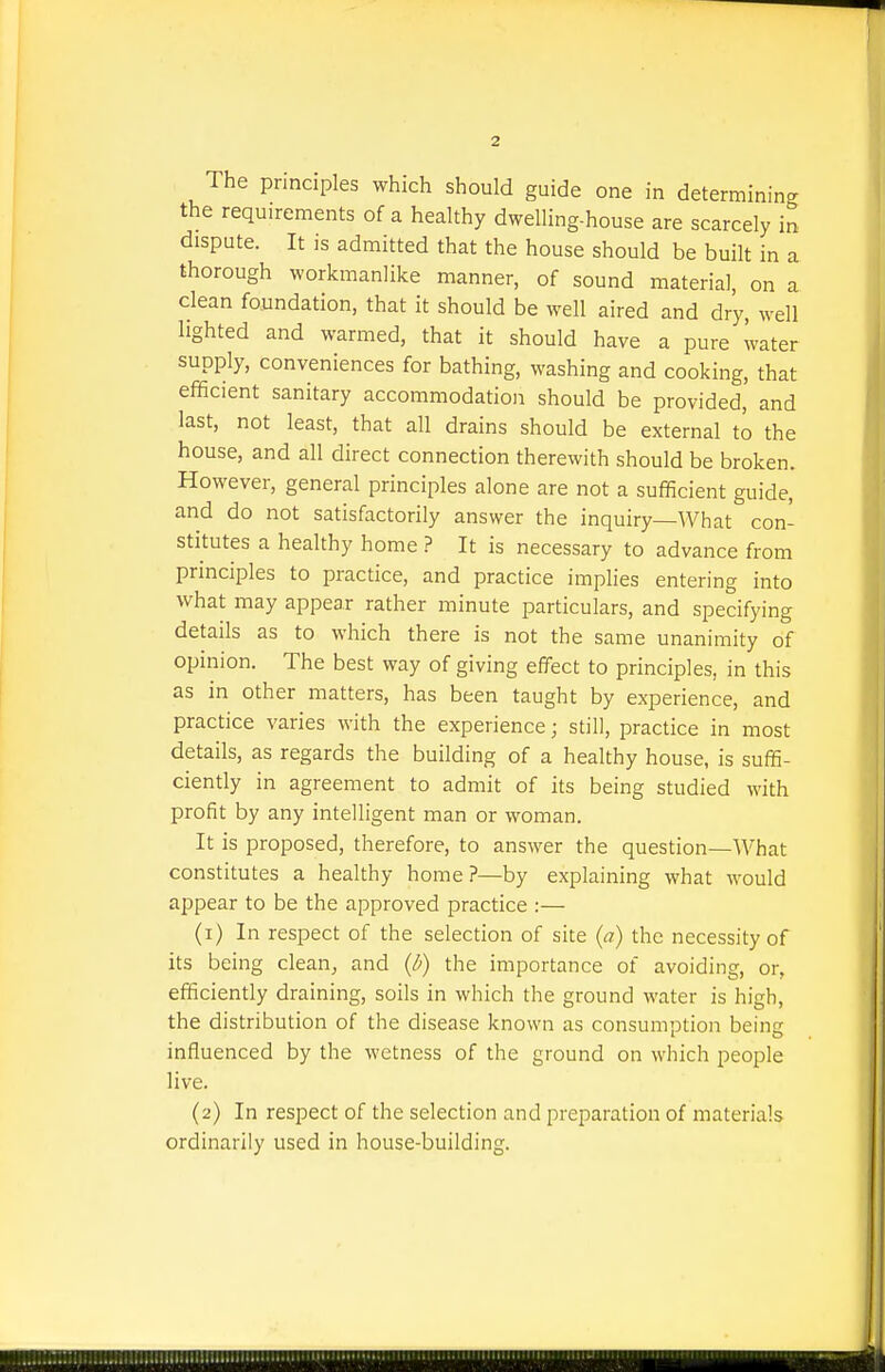 The principles which should guide one in determining the requirements of a healthy dwelling-house are scarcely in dispute. It is admitted that the house should be built in a thorough workmanlike manner, of sound material, on a clean foundation, that it should be well aired and dry, well lighted and warmed, that it should have a pure water supply, conveniences for bathing, washing and cooking, that efficient sanitary accommodation should be provided, and last, not least, that all drains should be external to the house, and all direct connection therewith should be broken. However, general principles alone are not a sufficient guide, and do not satisfactorily answer the inquiry—What con- stitutes a healthy home ? It is necessary to advance from principles to practice, and practice implies entering into what may appear rather minute particulars, and specifying details as to which there is not the same unanimity of opinion. The best way of giving effect to principles, in this as in other matters, has been taught by experience, and practice varies with the experience; still, practice in most details, as regards the building of a healthy house, is suffi- ciently in agreement to admit of its being studied with profit by any intelligent man or woman. It is proposed, therefore, to answer the question—What constitutes a healthy home?—by explaining what would appear to be the approved practice :— (1) In respect of the selection of site (a) the necessity of its being clean, and (^) the importance of avoiding, or, efficiently draining, soils in which the ground water is high, the distribution of the disease known as consumption being influenced by the wetness of the ground on which people live. (2) In respect of the selection and preparation of materials ordinarily used in house-building.