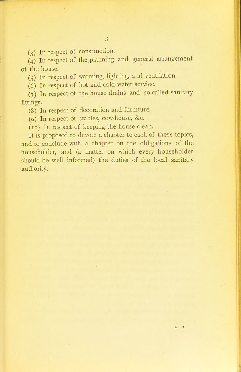 (3) In respect of construction. (4) In respect of the.planning and general arrangement of the house. (5) In respect of warming, lighting, and ventilation (6) In respect of hot and cold water service. (7) In respect of the house drains and so-called sanitary fittings. (8) In respect of decoration and furniture. (9) In respect of stables, cow-house, &c. (10) In respect of keeping the house clean. It is proposed to devote a chapter to each of these topics, and to conclude with a chapter on the obligations of the householder, and (a matter on which every householder should be well informed) the duties of the local sanitary authority. B 2