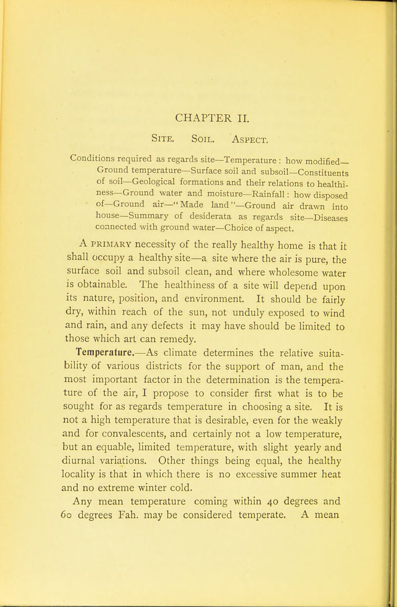 Site. Soil. Aspect. Conditions required as regards site—Temperature : how modified— Ground temperature—Surface soil and subsoil—Constituents of soil—Geological formations and their relations to healthi- ness—Ground water and moisture—Rainfall: how disposed of—Ground air—Made land —Ground air drawn into house—Summary of desiderata as regards site—Diseases connected with ground water—Choice of aspect. A PRIMARY necessity of the really healthy home is that it shall occupy a healthy site—a site where the air is pure, the surface soil and subsoil clean, and where wholesome water is obtainable. The healthiness of a site will depend upon its nature, position, and environment. It should be fairly dry, within reach of the sun, not unduly exposed to wind and rain, and any defects it may have should be limited to those which art can remedy. Temperature.—As climate determines the relative suita- bility of various districts for the support of man, and the most important factor in the determination is the tempera- ture of the air, I propose to consider first what is to be sought for as regards temperature in choosing a site. It is not a high temperature that is desirable, even for the weakly and for convalescents, and certainly not a low temperature, but an equable, limited temperature, with slight yearly and diurnal variations. Other things being equal, the healthy locality is that in which there is no excessive summer heat and no extreme winter cold. Any mean temperature coming within 40 degrees and 60 degrees Fah. may be considered temperate. A mean