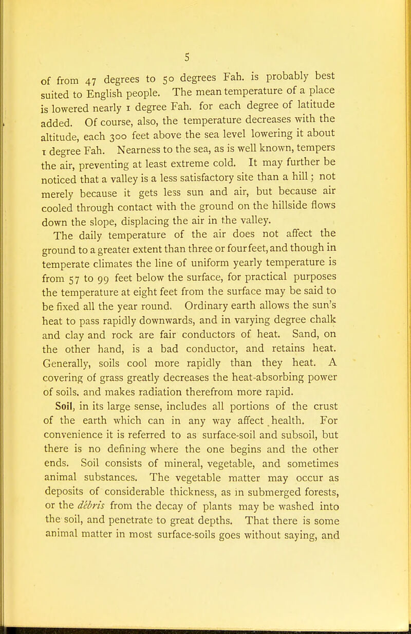 of from 47 degrees to 50 degrees Fah. is probably best suited to English people. The mean temperature of a place is lowered nearly i degree Fah. for each degree of latitude added. Of course, also, the temperature decreases with the altitude, each 300 feet above the sea level lowering it about I degree Fah. Nearness to the sea, as is well known, tempers the air, preventing at least extreme cold. It may further be noticed that a valley is a less satisfactory site than a hill; not merely because it gets less sun and air, but because air cooled through contact with the ground on the hillside flows down the slope, displacing the air in the valley. The daily temperature of the air does not affect the ground to a greater extent than three or four feet, and though in temperate climates the line of uniform yearly temperature is from 57 to 99 feet below the surface, for practical purposes the temperature at eight feet from the surface may be said to be fixed all the year round. Ordinary earth allows the sun's heat to pass rapidly downwards, and in varying degree chalk and clay and rock are fair conductors of heat. Sand, on the other hand, is a bad conductor, and retains heat. Generally, soils cool more rapidly than they heat. A covering of grass greatly decreases the heat-absorbing power of soils, and makes radiation therefrom more rapid. Soil, in its large sense, includes all portions of the crust of the earth which can in any way affect health. For convenience it is referred to as surface-soil and subsoil, but there is no defining where the one begins and the other ends. Soil consists of mineral, vegetable, and sometimes animal substances. The vegetable matter may occur as deposits of considerable thickness, as in submerged forests, or the debris from the decay of plants may be washed into the soil, and penetrate to great depths. That there is some animal matter in most surface-soils goes without saying, and