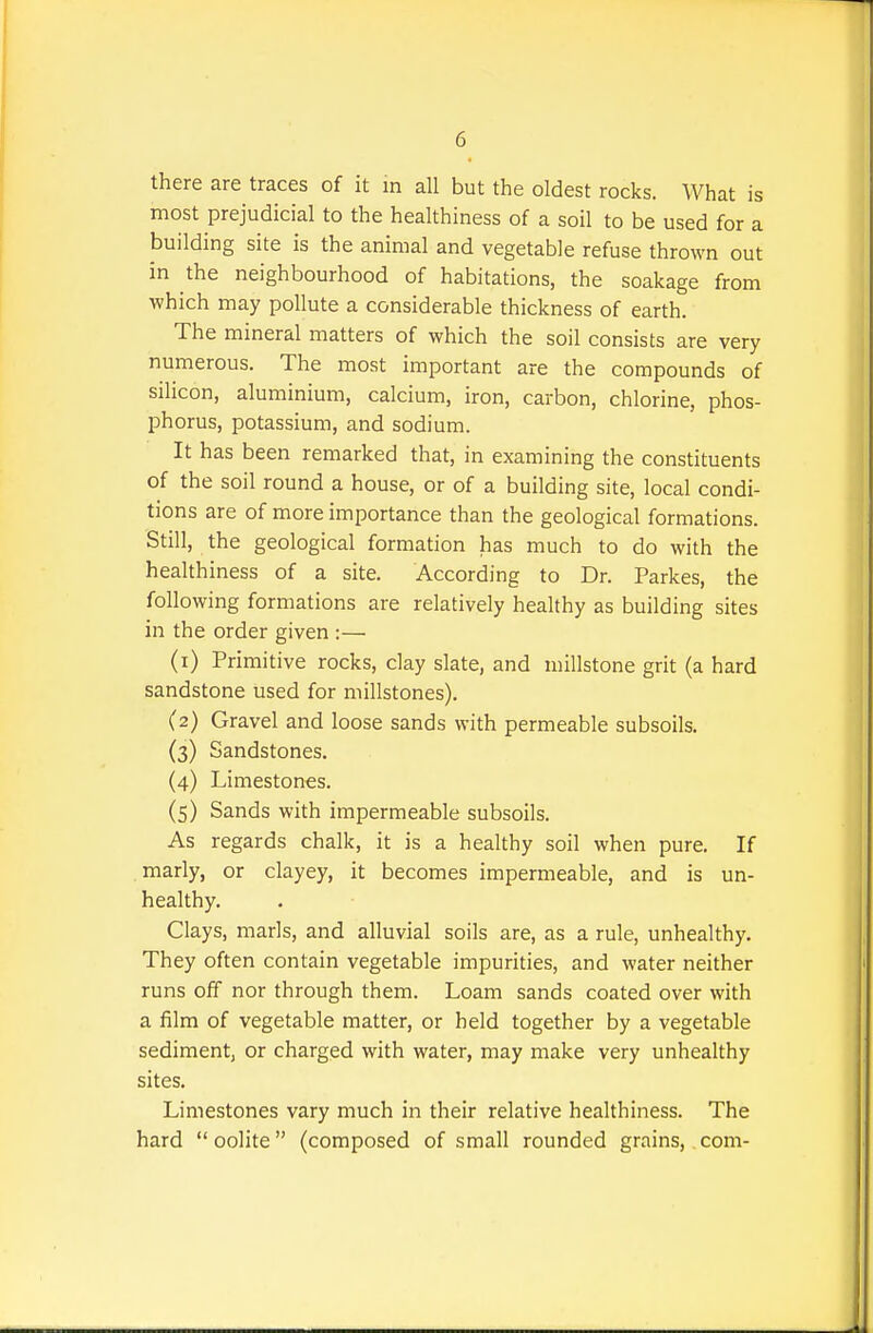 there are traces of it m all but the oldest rocks. What is most prejudicial to the healthiness of a soil to be used for a building site is the animal and vegetable refuse thrown out in the neighbourhood of habitations, the soakage from which may pollute a considerable thickness of earth. The mineral matters of which the soil consists are very numerous. The most important are the compounds of silicon, aluminium, calcium, iron, carbon, chlorine, phos- phorus, potassium, and sodium. It has been remarked that, in examining the constituents of the soil round a house, or of a building site, local condi- tions are of more importance than the geological formations. Still, the geological formation has much to do with the healthiness of a site. According to Dr. Parkes, the following formations are relatively healthy as building sites in the order given :— (1) Primitive rocks, clay slate, and millstone grit (a hard sandstone used for millstones). (2) Gravel and loose sands with permeable subsoils. (3) Sandstones. (4) Limestones. (5) Sands with impermeable subsoils. As regards chalk, it is a healthy soil when pure. If marly, or clayey, it becomes impermeable, and is un- healthy. Clays, marls, and alluvial soils are, as a rule, unhealthy. They often contain vegetable impurities, and water neither runs off nor through them. Loam sands coated over with a film of vegetable matter, or held together by a vegetable sediment, or charged with water, may make very unhealthy sites. Limestones vary much in their relative healthiness. The hard oolite (composed of small rounded grains, com-