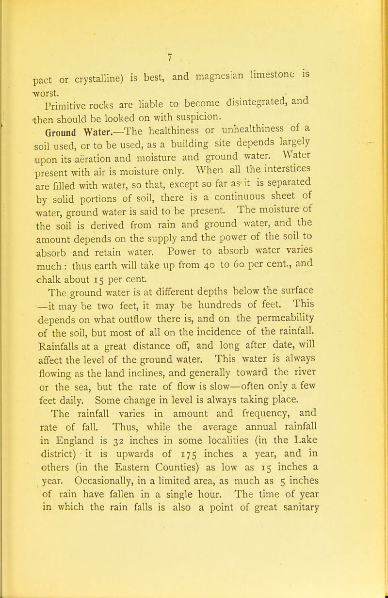 pact or crystalline) is best, and magnesian limestone is worst. Primitive rocks are liable to become disintegrated, and then should be looked on with suspicion. Ground Water.—The healthiness or unhealthiness of a soil used, or to be used, as a building site depends largely upon its aeration and moisture and ground water. Water present with air is moisture only. When all the interstices are filled with water, so that, except so far as it is separated by solid portions of soil, there is a continuous sheet of water, ground water is said to be present. The moisture of the soil is derived from rain and ground water, and the amount depends on the supply and the power of the soil to absorb and retain water. Power to absorb water varies much: thus earth will take up from 40 to 60 per cent, and chalk about 15 per cent. The ground water is at different depths below the surface —it may be two feet, it may be hundreds of feet. This depends on what outflow there is, and on the permeability of the soil, but most of all on the incidence of the rainfall. Rainfalls at a great distance off, and long after date, will affect the level of the ground water. This water is always flowing as the land inclines, and generally toward the river or the sea, but the rate of flow is slow—often only a few feet daily. Some change in level is always taking place. The rainfall varies in amount and frequency, and rate of fall. Thus, while the average annual rainfall in England is 32 inches in some localities (in the Lake district) it is upwards of 175 inches a year, and in others (in the Eastern Counties) as low as 15 inches a year. Occasionally, in a limited area, as much as 5 inches of rain have fallen in a single hour. The time of year in which the rain falls is also a point of great sanitary