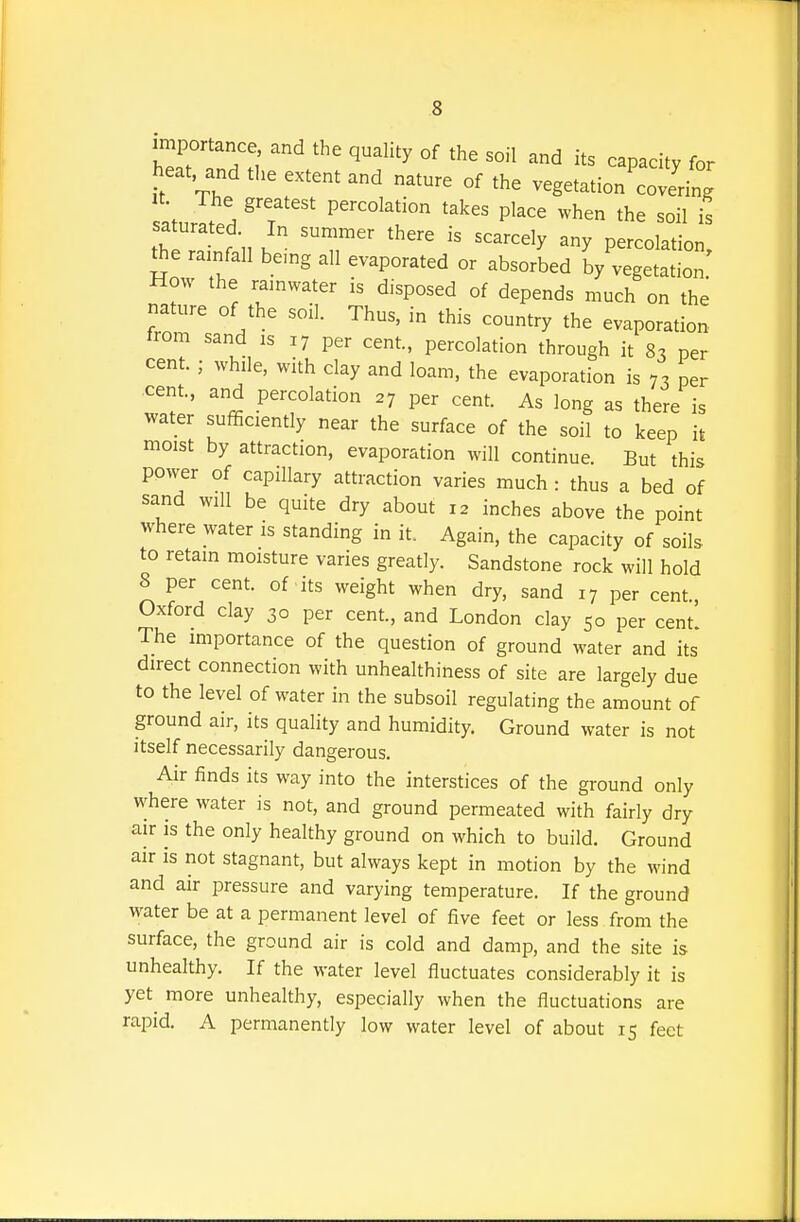 importance, and the quality of the soil and its capacity for heat and extent and nature of the vegetation'coterin^^^ t The greatest percolation takes place when the soil is thelTnt h T  '''''''' P--l-tion, the rainfall being all evaporated or absorbed by vegetation How the rainwater is disposed of depends much on the nature of the soil. Thus, in this country the evaporation trom sand is 17 per cent, percolation through it 8^ per cent. ; while, with clay and loam, the evaporation is 7, per cent, and percolation 27 per cent As long as there is water sufficiently near the surface of the soil to keep it moist by attraction, evaporation will continue. But this power of capillary attraction varies much : thus a bed of sand will be quite dry about 12 inches above the point where water is standing in it. Again, the capacity of soils to retain moisture varies greatly. Sandstone rock will hold 8 per cent of its weight when dry, sand 17 per cent Oxford clay 30 per cent., and London clay 50 per cent! The importance of the question of ground water and its direct connection with unhealthiness of site are largely due to the level of water in the subsoil regulating the amount of ground air, its quality and humidity. Ground water is not itself necessarily dangerous. Air finds its way into the interstices of the ground only where water is not, and ground permeated with fairly dry air is the only healthy ground on which to build. Ground air is not stagnant, but always kept in motion by the wind and air pressure and varying temperature. If the ground water be at a permanent level of five feet or less from the surface, the ground air is cold and damp, and the site is unhealthy. If the water level fluctuates considerably it is yet^ more unhealthy, especially when the fluctuations are