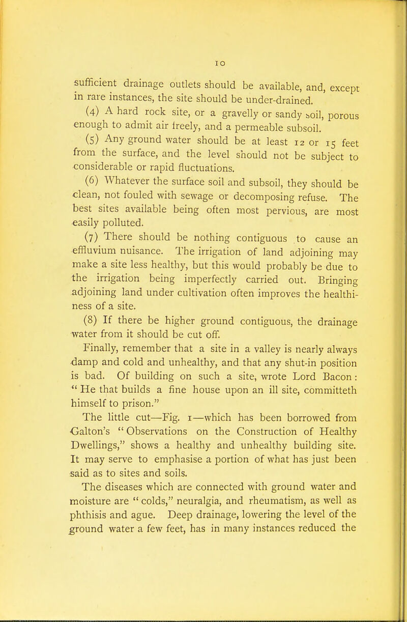 sufficient drainage outlets should be available, and, except in rare instances, the site should be under-drained. (4) A hard rock site, or a gravelly or sandy boil, porous enough to admit air freely, and a permeable subsoil. (5) Any ground water should be at least 12 or 15 feet from the surface, and the level should not be subject to considerable or rapid fluctuations. (6) Whatever the surface soil and subsoil, they should be dean, not fouled with sewage or decomposing refuse. The best sites available being often most pervious, are most easily polluted. (7) There should be nothing contiguous to cause an effluvium nuisance. The irrigation of land adjoining may make a site less healthy, but this would probably be due to the irrigation being imperfectly carried out. Bringing adjoining land under cultivation often improves the healthi- ness of a site. (8) If there be higher ground contiguous, the drainage water from it should be cut off. Finally, remember that a site in a valley is nearly always damp and cold and unhealthy, and that any shut-in position is bad. Of building on such a site, wrote Lord Bacon:  He that builds a fine house upon an ill site, committeth himself to prison. The little cut—Fig. i—which has been borrowed from Galton's  Observations on the Construction of Healthy Dwellings, shows a healthy and unhealthy building site. It may serve to emphasise a portion of what has just been said as to sites and soils. The diseases which are connected with ground water and moisture are  colds, neuralgia, and rheumatism, as well as phthisis and ague. Deep drainage, lowering the level of the ground water a few feet, has in many instances reduced the