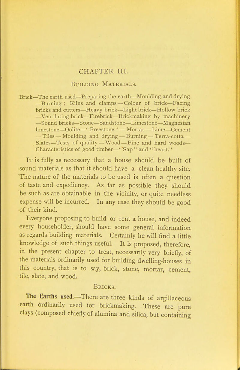 CHAPTER III. Building Materials. Brick—The earth used—Preparing the earth—Moulding and drying —Burning : Kilns and clamps — Colour of brick—Facing bricks and cutters—Heavy brick—Light brick—Hollow brick —Ventilating brick—Firebrick—Brickmaking by machinery —Sound bricks—Stone—Sandstone—Limestone—Magnesian limestone—Oolite— Freestone  — Mortar — Lime—Cement — Tiles — Moulding and drying — Burning — Terra-cotta — Slates—Tests of quality—^Wood — Pine and hard woods— Characteristics of good timber—Sap and heart. It is fully as necessary that a house should be built of sound materials as that it should have a clean healthy site. The nature of the materials to be used is often a question of taste and expediency. As far as possible they should be such as are obtainable in the vicinity, or quite needless expense will be incurred. In any case they should be good of their kind. Everyone proposing to build or rent a house, and indeed every householder, should have some general information as regards building materials. Certainly he will find a little knowledge of such things useful. It is proposed, therefore, in the present chapter to treat, necessarily very briefly, of the materials ordinarily used for building dwelling-houses in this country, that is to say, brick, stone, mortar, cement, tile, slate, and wood. Bricks. The Earths used.—There are three kinds of argillaceous earth ordinarily used for brickmaking. These are pure clays (composed chiefly of alumina and silica, but containing