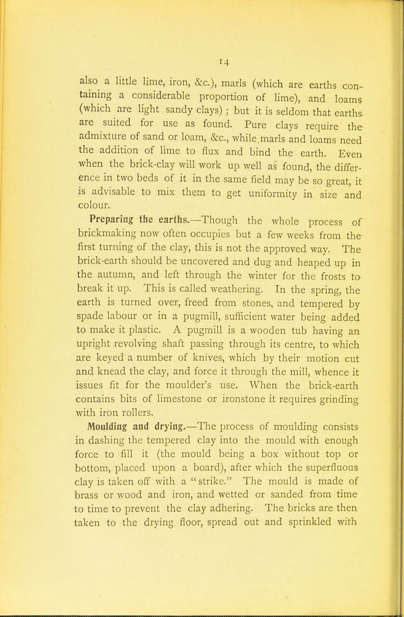 also a little lime, iron, &c.), marls (which are earths con- taining a considerable proportion of lime), and loams (which are light sandy clays); but it is seldom that earths are suited for use as found. Pure clays require the admixture of sand or loam, &c., while,marls and loams need the addition of lime to flux and bind the earth. Even when the brick-clay will work up well as found, the differ- ence in two beds of it in the same field may be so great, it is advisable to mix them to get uniformity in size and colour. Preparing the earths.—Though the whole process of brickmaking now often occupies but a few weeks from the first turning of the clay, this is not the approved way. The brick-earth should be uncovered and dug and heaped up in the autumn, and left through the winter for the frosts to break it up. This is called weathering. In the spring, the earth is turned over, freed from stones, and tempered by spade labour or in a pugmill, sufficient water being added to make it plastic. A pugmill is a wooden tub having an upright revolving shaft passing through its centre, to which are keyed a number of knives, which by their motion cut and knead the clay, and force it through the mill, whence it issues fit for the moulder's use. AVhen the brick-earth contains bits of limestone or ironstone it requires grinding with iron rollers. Moulding and drying.—The process of moulding consists in dashing the tempered clay into the mould with enough force to fill it (the mould being a box without top or bottom, placed upon a board), after which the superfluous clay is taken off with a strike. The mould is made of brass or wood and iron, and wetted or sanded from time to time to prevent the clay adhering. The bricks are then taken to the drying floor, spread out and sprinkled with