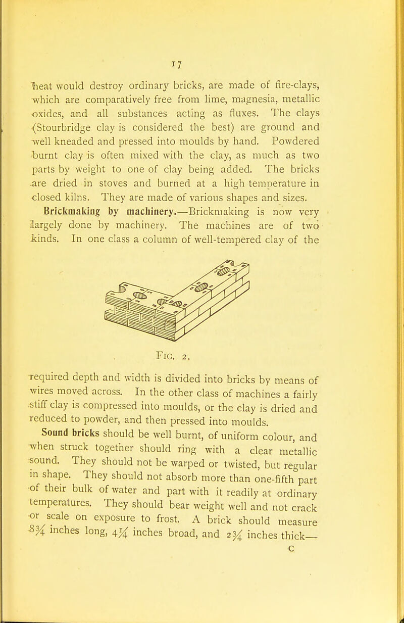 iheat would destroy ordinary bricks, are made of fire-clays, which are comparatively free from lime, magnesia, metallic oxides, and all substances acting as fluxes. The clays (Stourbridge clay is considered the best) are ground and well kneaded and pressed into moulds by hand. Powdered burnt clay is often mixed with the clay, as much as two parts by weight to one of clay being added. The bricks .are dried in stoves and burned at a high temr)erature in closed kilns. They are made of various shapes and sizes. Brickmaking by machinery.—Brickmaking is now very largely done by machinery. The machines are of two kinds. In one class a column of well-tempered clay of the Fig. 2, required depth and width is divided into bricks by means of wires moved across. In the other class of machines a fairly stiff clay is compressed into moulds, or the clay is dried and reduced to powder, and then pressed into moulds. Sound bricks should be well burnt, of uniform colour, and when struck together should ring with a clear metallic sound. They should not be warped or twisted, but regular in shape. They should not absorb more than one-fifth part of their bulk of water and part with it readily at ordinary temperatures. They should bear weight well and not crack or scale on exposure to frost. A brick should measure ?>% mches long, ^% inches broad, and 2^4 inches thick— c