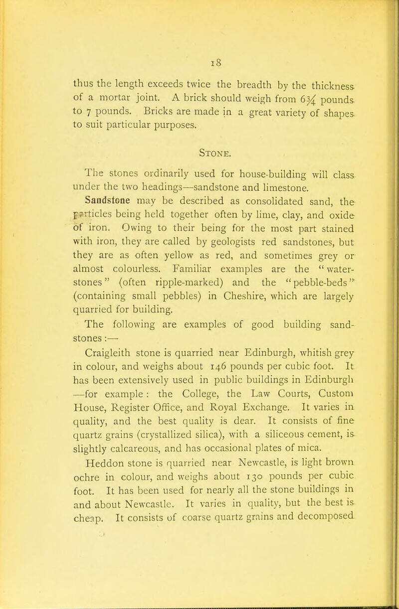 thus the length exceeds twice the breadth by the thickness of a mortar joint. A brick should weigh from 6^ pounds, to 7 pounds. Bricks are made in a great variety of shapes, to suit particular purposes. Stone. The stones ordinarily used for house-building will class under the two headings—sandstone and limestone. Sandstone may be described as consolidated sand, the pprticles being held together often by lime, clay, and oxide of iron. Owing to their being for the most part stained with iron, they are called by geologists red sandstones, but they are as often yellow as red, and sometimes grey or almost colourless. Familiar examples are the  water- stones  (often ripple-marked) and the  pebble-beds (containing small pebbles) in Cheshire, which are largely quarried for building. The following are examples of good building sand- stones :—- Craigleith stone is quarried near Edinburgh, whitish grey in colour, and weighs about 146 pounds per cubic foot. It has been extensively used in public buildings in Edinburgh —for example : the College, the Law Courts, Custom House, Register Office, and Royal Exchange. It varies ia quality, and the best quality is dear. It consists of fine quartz grains (crystallized silica), with a siliceous cement, is- slightly calcareous, and has occasional plates of mica. Heddon stone is quarried near Newcastle, is light brown ochre in colour, and weighs about 130 pounds per cubic foot. It has been used for nearly all the stone buildings in and about Newcastle. It varies in quality, but the best is- cheap. It consists of coarse quartz grains and decomposed