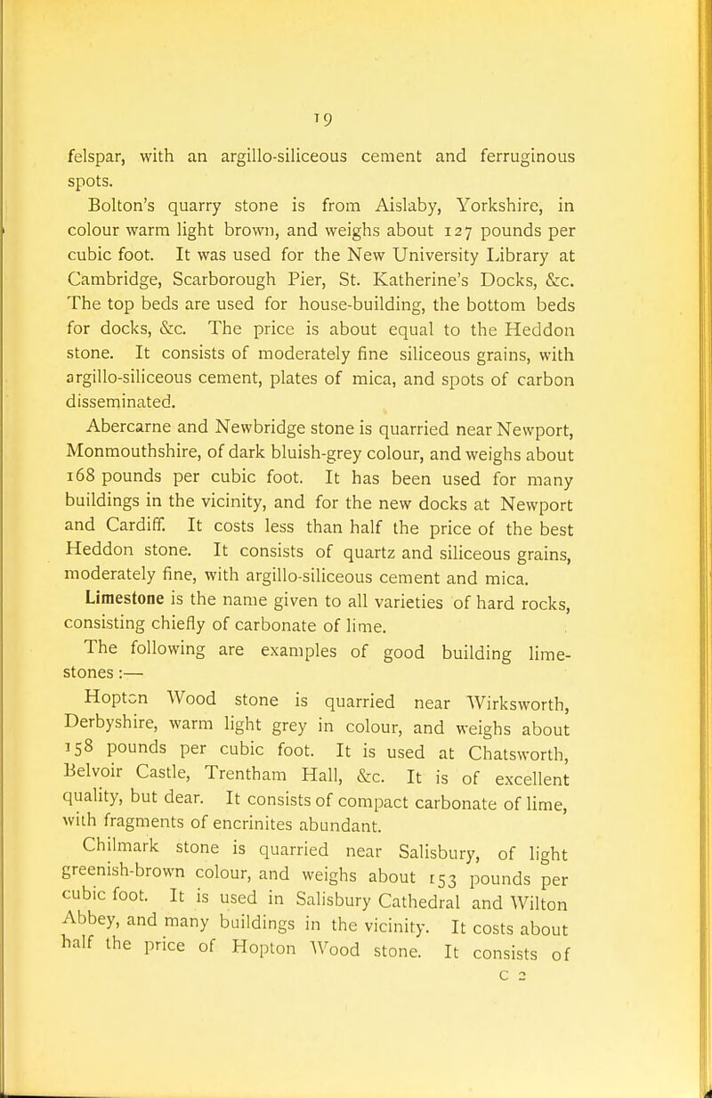 felspar, with an argillo-siliceous cement and ferruginous spots. Bolton's quarry stone is from Aislaby, Yorkshire, in colour warm light brown, and weighs about 127 pounds per cubic foot. It was used for the New University Library at Cambridge, Scarborough Pier, St. Katherine's Docks, &c. The top beds are used for house-building, the bottom beds for docks, &c. The price is about equal to the Heddon stone. It consists of moderately fine siliceous grains, with argillo-siliceous cement, plates of mica, and spots of carbon disseminated. Abercarne and Newbridge stone is quarried near Newport, Monmouthshire, of dark bluish-grey colour, and weighs about 168 pounds per cubic foot. It has been used for many buildings in the vicinity, and for the new docks at Newport and Cardiff. It costs less than half the price of the best Heddon stone. It consists of quartz and siliceous grains, moderately iine, with argillo-siliceous cement and mica. Limestone is the name given to all varieties of hard rocks, consisting chiefly of carbonate of lime. The following are examples of good building lime- stones :— Hoptcn Wood stone is quarried near Wirksworth, Derbyshire, warm light grey in colour, and weighs about 158 pounds per cubic foot. It is used at Chatsworth, Belvoir Castle, Trentham Hall, &c. It is of excellent quality, but dear. It consists of compact carbonate of lime, with fragments of encrinites abundant. Chilmark stone is quarried near Salisbury, of light greenish-brown colour, and weighs about £53 pounds per cubic foot. It is used in Salisbury Cathedral and Wilton Abbey, and many buildings in the vicinity. It costs about half the price of Hoplon Wood stone. It consists of c 2