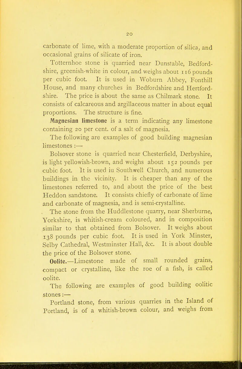 carbonate of lime, with a moderate proportion of silica, and occasional grains of silicate of iron. Totternhoe stone is quarried near Dunstable, Bedford- shire, greenish-white in colour, and weighs about ii6 pounds per cubic foot. It is used in Woburn Abbey, Fonthill House, and many churches in Bedfordshire and Hertford- shire. The price is about the same as Chilmark stone. It consists of calcareous and argillaceous matter in about equal proportions. The structure is fine. Magnesian limestone is a term indicating any limestone containing 20 per cent, of a salt of magnesia. The following are examples of good building magnesian limestones :— Bolsover stone is quarried near Chesterfield, Derbyshire, is light yellowish-brown, and weighs about 152 pounds per cubic foot. It is used iu Southwell Church, and numerous buildings in the vicinity. It is cheaper than any of the limestones referred to, and about the price of the best Heddon sandstone. It consists chiefly of carbonate of lime and carbonate of magnesia, and is semi-crystalline. The stone from the Huddlestone quarry, near Sherburne, Yorkshire, is whitish-cream coloured, and in composition similar to that obtained from Bolsover. It weighs about 138 pounds per cubic foot. It is used in York Minster, Selby Cathedral, Westminster Hall, &c. It is about double the price of the Bolsover stone. Oolite.—Limestone made of small rounded grains, compact or crystalline, like the roe of a fish, is called oolite. The following are examples of good building oolitic stones:— Portland stone, from various quarries in the Island of Portland, is of a whitish-brown colour, and weighs from