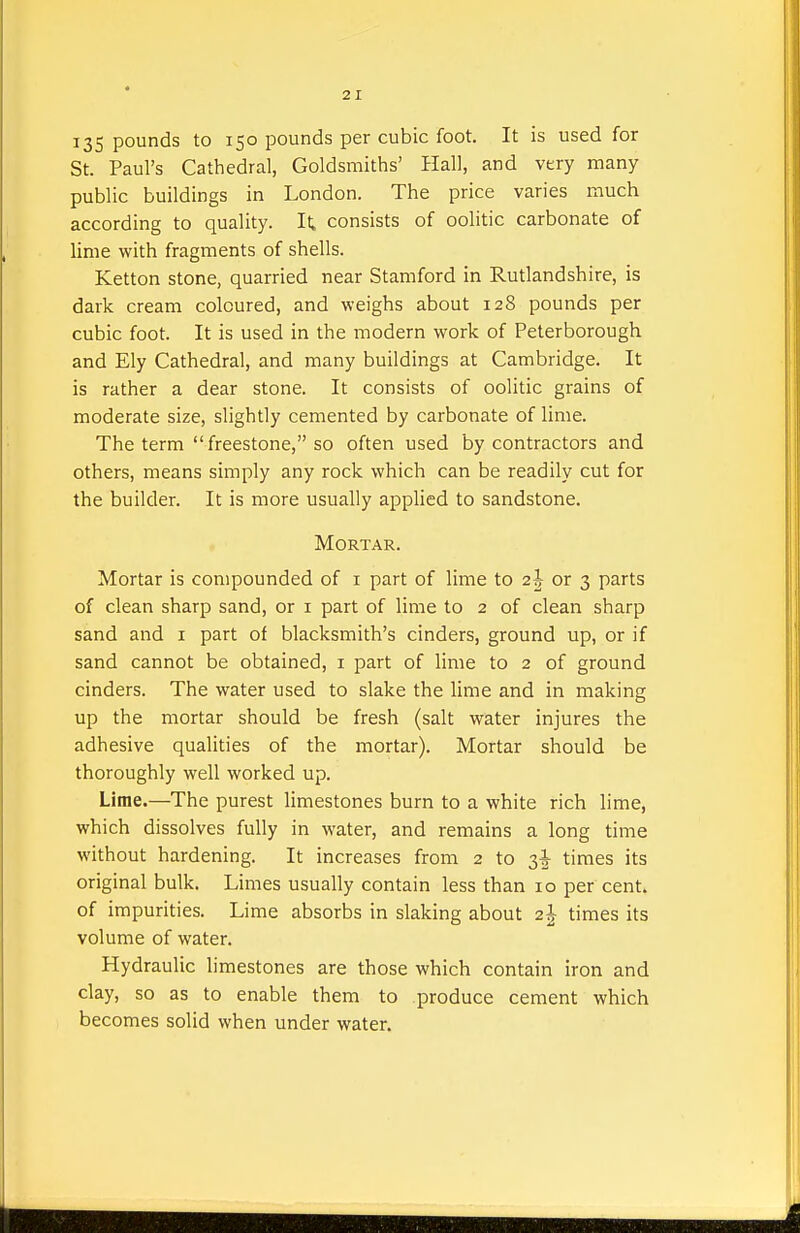 135 pounds t° 150 pounds per cubic foot. It is used for St. Paul's Cathedral, Goldsmiths' Hall, and very many public buildings in London. The price varies much according to quality. It consists of oolitic carbonate of lime with fragments of shells. Ketton stone, quarried near Stamford in Rutlandshire, is dark cream coloured, and weighs about 128 pounds per cubic foot. It is used in the modern work of Peterborough and Ely Cathedral, and many buildings at Cambridge. It is rather a dear stone. It consists of oolitic grains of moderate size, slightly cemented by carbonate of lime. The term freestone, so often used by contractors and others, means simply any rock which can be readily cut for the builder. It is more usually applied to sandstone. Mortar. Mortar is compounded of i part of lime to 2J or 3 parts of clean sharp sand, or i part of lime to 2 of clean sharp sand and i part of blacksmith's cinders, ground up, or if sand cannot be obtained, i part of lime to 2 of ground cinders. The water used to slake the lime and in making up the mortar should be fresh (salt water injures the adhesive qualities of the mortar). Mortar should be thoroughly well worked up. Lime.—The purest limestones burn to a white rich lime, which dissolves fully in water, and remains a long time without hardening. It increases from 2 to 3^ times its original bulk. Limes usually contain less than 10 per cent, of impurities. Lime absorbs in slaking about 2^ times its volume of water. Hydraulic limestones are those which contain iron and clay, so as to enable them to produce cement which becomes solid when under water.