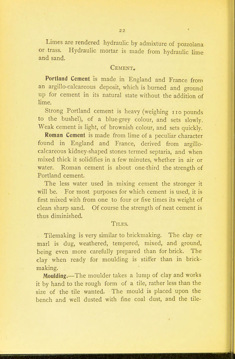 Limes are rendered hydraulic by admixture of pozzolana or trass. Hydraulic mortar is made from hydraulic lime and sand. Cement. Portland Cement is made in England and France from an argillo-calcareous deposit, which is burned and ground up for cement in its natural state without the addition of lime. Strong Portland cement is heavy (weighing iro pounds to the bushel), of a blue-grey colour, and sets slowly. Weak cement is light, of brownish colour, and sets quickly. Roman Cement is made from lime of a peculiar character found in England and France, derived from argillo- calcareous kidney-shaped stones termed septaria, and when mixed thick it solidifies in a few minutes, whether in air or water. Roman cement is about one-third the strength of Portland cement. The less water used in mixing cement the stronger it will be. For most purposes for which cement is used, it is first mixed with from one to four or five times its weight of clean sharp sand. Of course the strength of neat cement is thus diminished. Tiles. Tilemaking is very similar to brickmaking. The clay or ttiarl is dug, weathered, tempered, mixed, and ground, being even more carefully prepared than for brick. The clay when ready for moulding is stiffer than in brick- making. Moulding.—The moulder takes a lump of clay and works it by hand to the rough form of a tile, rather less than the size of the tile wanted. The mould is placed upon the bench and well dusted with fine coal dust, and the tile-