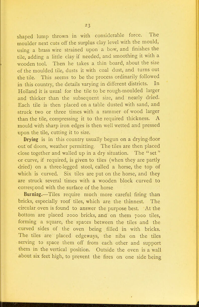 shaped lump thrown in with considerable force. The moulder next cuts off the surplus clay level with the mould, using a brass wire strained upon a bow, and finishes the tile, adding a little clay if needed, and smoothing it with a •wooden tool. Then he takes a thin board, about the size of the moulded tile, dusts it with coal dust, and turns out the tile. This seems to be the process ordinarily followed in this country, the details varying in different districts. In Holland it is usual for the tile to be rough-moulded larger and thicker than the subsequent size, and nearly dried. Each tile is then placed on a table dusted with sand, and struck two or three times with a rammer of wood larger than the tile, compressing it to the required thickness. A mould with sharp iron edges is then well welted and pressed upon the tile, cutting it to size. Drying is in this country usually begun on a drying-floor out of doors, weather permitting. The tiles are then placed close together and walled up in a dry situation. The  set or curve, if required, is given to tiles (when they are partly ■dried) on a three-legged stool, called a horse, the top of which is curved. Six tiles are put on the horse, and they are struck several times with a wooden block curved to correspond with the surface of the horse Burning.—Tiles require much more careful firing than bricks, especially roof tiles, which are the thinnest. The circular oven is found to answer the purpose best. At the bottom are placed 2000 bricks, and on them 7000 tiles, forming a square, the spaces between the tiles and the curved sides of the oven being filled in with bricks. The tiles are placed edgeways, the nibs on the tiles serving to space them off from each other and support them in the vertical position. Outside the oven is a wall about six feet high, to prevent the fires on one side being