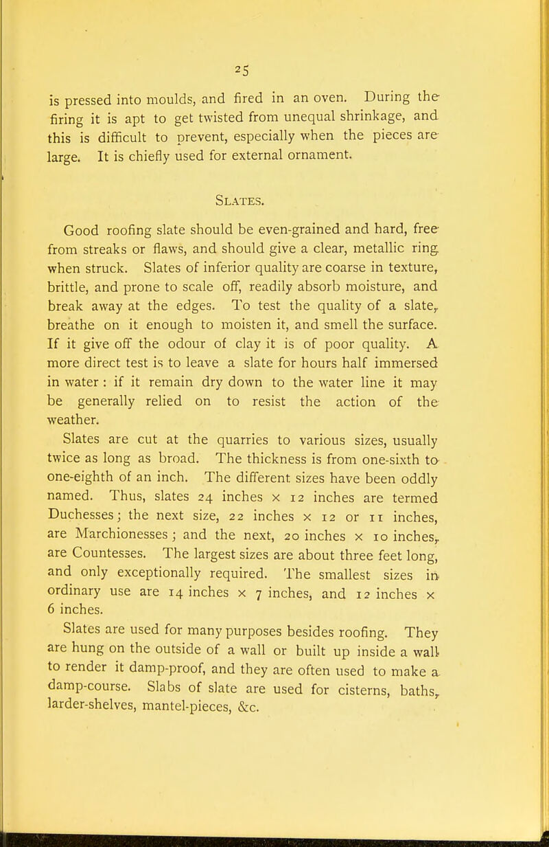 is pressed into moulds, and fired in an oven. During the firing it is apt to get twisted from unequal shrinkage, and this is difficult to prevent, especially when the pieces are large. It is chiefly used for external ornament. Slates. Good roofing slate should be even-grained and hard, free from streaks or flaws, and should give a clear, metallic ring when struck. Slates of inferior quality are coarse in texture, brittle, and prone to scale off, readily absorb moisture, and break away at the edges. To test the quality of a slate, breathe on it enough to moisten it, and smell the surface. If it give off the odour of clay it is of poor quality. A more direct test is to leave a slate for hours half immersed in water : if it remain dry down to the water line it may be generally relied on to resist the action of the weather. Slates are cut at the quarries to various sizes, usually twice as long as broad. The thickness is from one-sixth ta one-eighth of an inch. The different sizes have been oddly named. Thus, slates 24 inches x 12 inches are termed Duchesses; the next size, 22 inches x 12 or 11 inches, are Marchionesses ; and the next, 20 inches x 10 inches, are Countesses. The largest sizes are about three feet long, and only exceptionally required. The smallest sizes in ordinary use are 14 inches x 7 inches, and 12 inches x 6 inches. Slates are used for many purposes besides roofing. They are hung on the outside of a wall or built up inside a wall to render it damp-proof, and they are often used to make a damp-course. Slabs of slate are used for cisterns, baths, larder-shelves, mantel-pieces, &c.