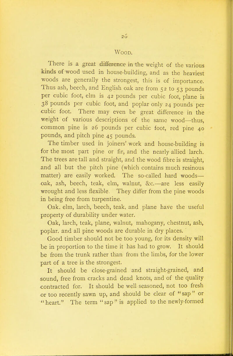 Wood. There is a great difference in the weight of the various kinds of wood used in house-building, and as the heaviest woods are generally the strongest, this is of importance. Thus ash, beech, and English oak are from 52 to 53 pounds per cubic foot, elm is 42 pounds per cubic foot, plane is 38 pounds per cubic foot, and poplar only 24 pounds per cubic foot. There may even be great difference in the weight of various descriptions of the same wood—thus, common pine is 26 pounds per cubic foot, red pine 40 pounds, and pitch pine 45 pounds. The timber used in joiners' work and house-building is for the most part pine or fir, and the nearly allied larch. The trees are tall and straight, and the wood fibre is straight, and all but the pitch pine (which contains much resinous matter) are easily worked. The so-called hard woods— oak, ash, beech, teak, elm, walnut, &c.—are less easily wrought and less flexible, They differ from the pine woods in being free from turpentine. Oak. elm, larch, beech, teak, and plane have the useful property of durability under water. Oak, larch, teak, plane, walnut, mahogany, chestnut, ash, poplar, and all pine woods are durable in dry places. ' Good timber should not be too young, for its density will be in proportion to the time it has had to grow. It should be from the trunk rather than from the limbs, for the lower part of a tree is the strongest. It should be close-grained and straight-grained, and sound, free from cracks and dead knots, and of the quality contracted for. It should be well seasoned, not too fresh or too recently sawn up, and should be clear of  sap  or heart. The term sap is applied to the newly-formed
