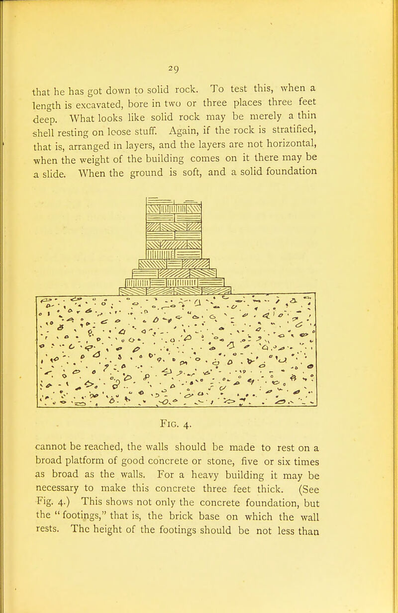 that he has got down to solid rock. To test this, when a length is excavated, bore in two or three places three feet deep. What looks like solid rock may be merely a thin shell resting on loose stuff. Again, if the rock is stratified, that is, arranged in layers, and the layers are not horizontal, when the weight of the building comes on it there may be a slide. When the ground is soft, and a solid foundation i^v///////m> 0 1 ^ * • =iiiiiiiiiiiiii=^ 5» M  m - ^\  -5 'o .-^ -. •'. . Fig. 4. cannot be reached, the walls should be made to rest on a broad platform of good concrete or stone, five or six times as broad as the walls. For a heavy building it may be necessary to make this concrete three feet thick. (See Fig. 4.) This shows not only the concrete foundation, but the  footings, that is, the brick base on which the wall rests. The height of the footings should be not less than