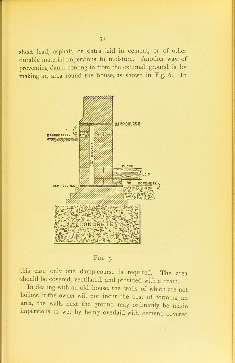 3^ sheet lead, asphalt, or slates laid in cement, or of other durable material impervious to moisture. Another way of preventing damp coming in from the external ground is by making an area round the house, as shown in Fig. 6. In Fig. 5. this case only one damp-course is required. The area should be covered, ventilated, and provided with a drain. In dealing with an old house, the walls of which are not hoUow. if the owner will not incur the cost of forming an area, the walls next the ground may ordinarily be made impervious to wet by being overlaid with cement, covered