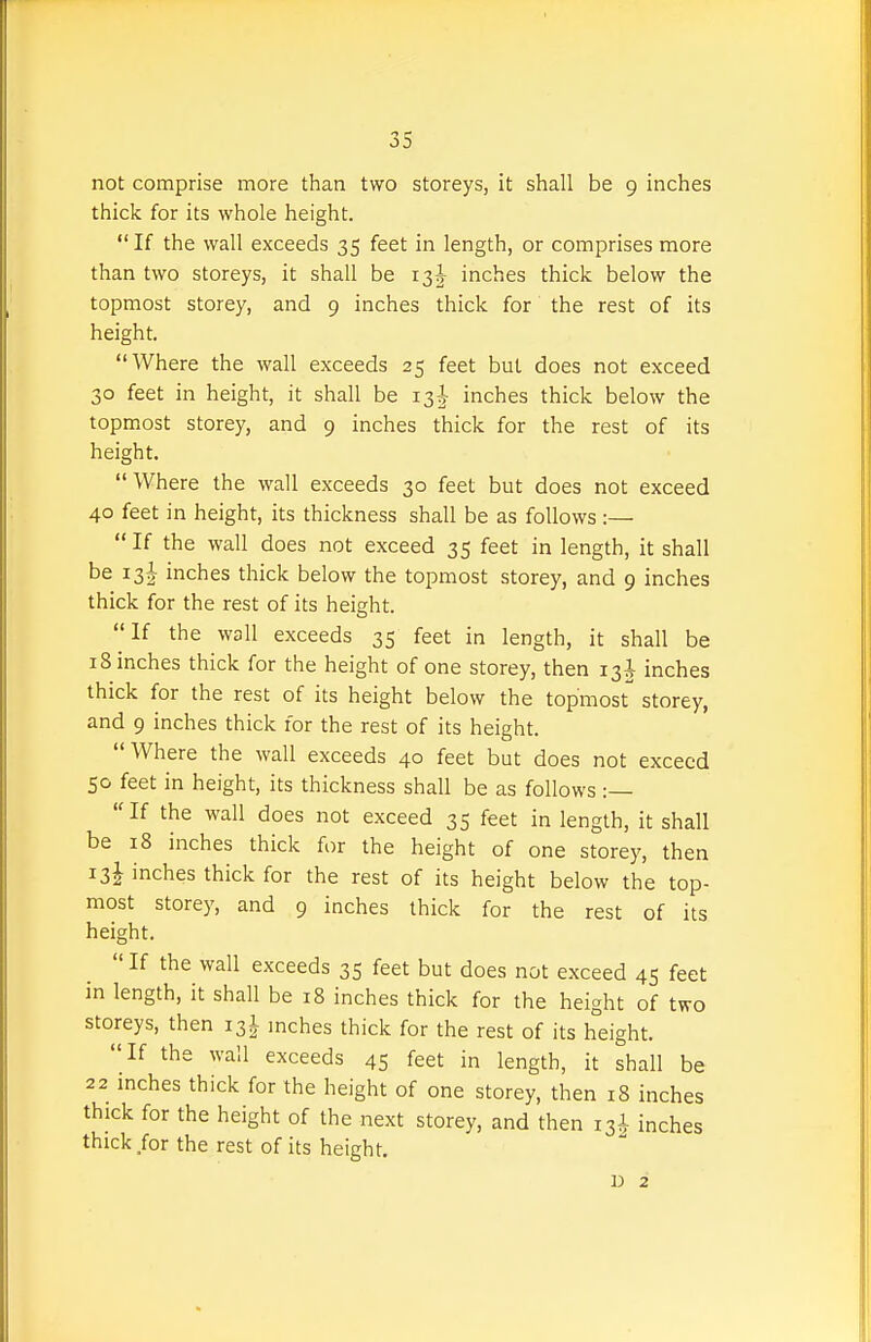 not comprise more than two storeys, it shall be 9 inches thick for its whole height. If the wall exceeds 35 feet in length, or comprises more than two storeys, it shall be 13-^- inches thick below the topmost storey, and 9 inches thick for the rest of its height. Where the wall exceeds 25 feet but does not exceed 30 feet in height, it shall be 13^ inches thick below the topmost storey, and 9 inches thick for the rest of its height. Where the wall exceeds 30 feet but does not exceed 40 feet in height, its thickness shall be as follows :—  If the wall does not exceed 35 feet in length, it shall be i3|- inches thick below the topmost storey, and 9 inches thick for the rest of its height. If the wall exceeds 35 feet in length, it shall be 18 inches thick for the height of one storey, then 13J inches thick for the rest of its height below the topmost storey, and 9 inches thick for the rest of its height. Where the wall exceeds 40 feet but does not exceed 50 feet in height, its thickness shall be as follows :— If the wall does not exceed 35 feet in length, it shall be 18 inches thick for the height of one storey, then 13J inches thick for the rest of its height below the top- most storey, and 9 inches thick for the rest of its height.  If the wall exceeds 35 feet but does not exceed 45 feet in length, it shall be 18 inches thick for the height of two storeys, then 13I inches thick for the rest of its height. If the wail exceeds 45 feet in length, it shall be 22 mches thick for the height of one storey, then 18 inches thick for the height of the next storey, and then 13^ inches thick for the rest of its height. 1) 2