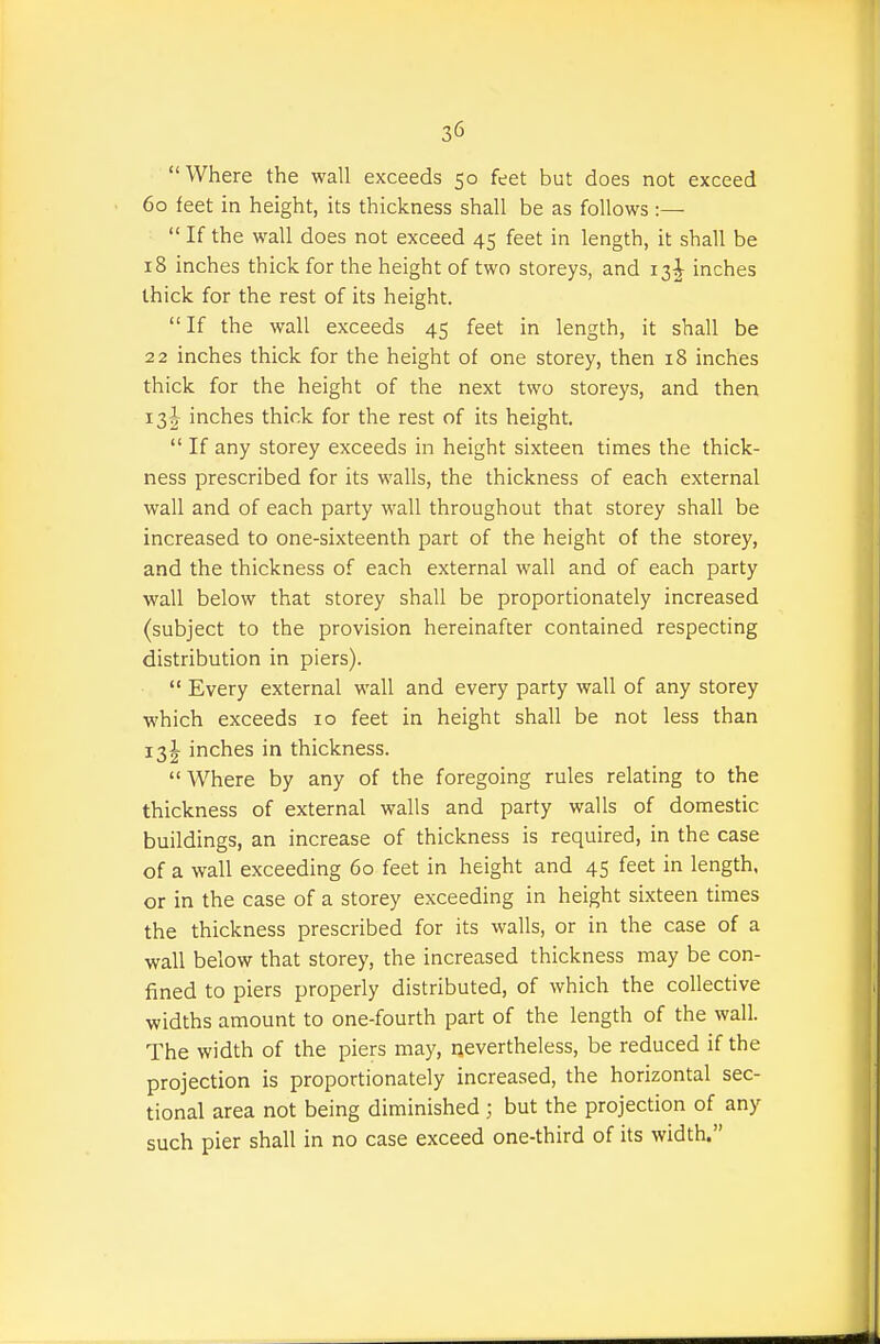Where the wall exceeds 50 feet but does not exceed 60 feet in height, its thickness shall be as follows :—  If the wall does not exceed 45 feet in length, it shall be 18 inches thick for the height of two storeys, and 13 J inches thick for the rest of its height. If the wall exceeds 45 feet in length, it shall be 22 inches thick for the height of one storey, then 18 inches thick for the height of the next two storeys, and then 13I inches thick for the rest of its height.  If any storey exceeds in height sixteen times the thick- ness prescribed for its walls, the thickness of each external wall and of each party wall throughout that storey shall be increased to one-sixteenth part of the height of the storey, and the thickness of each external wall and of each party wall below that storey shall be proportionately increased (subject to the provision hereinafter contained respecting distribution in piers).  Every external wall and every party wall of any storey which exceeds 10 feet in height shall be not less than 13I inches in thickness.  Where by any of the foregoing rules relating to the thickness of external walls and party walls of domestic buildings, an increase of thickness is required, in the case of a wall exceeding 60 feet in height and 45 feet in length, or in the case of a storey exceeding in height sixteen times the thickness prescribed for its walls, or in the case of a wall below that storey, the increased thickness may be con- fined to piers properly distributed, of which the collective widths amount to one-fourth part of the length of the wall. The width of the piers may, nevertheless, be reduced if the projection is proportionately increased, the horizontal sec- tional area not being diminished; but the projection of any such pier shall in no case exceed one-third of its width.
