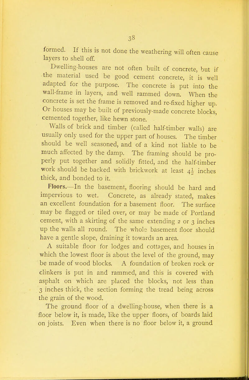 formed. If this is not done the weathering will often cause layers to shell off. Dwelling-houses are not often built of concrete, but if the material used be good cement concrete, it is well adapted for the purpose. The concrete is put into the wall-frame in layers, and well rammed down. When the concrete is set the frame is removed and re-fixed higher up. Or houses may be built of previously-made concrete blocks, cemented together, like hewn stone. Walls of brick and timber (called half timber walls) are usually only used for the upper part of houses. The timber should be well seasoned, and of a kind not liable to be much affected by the damp. The framing should be pro- perly put together and solidly fitted, and the half-timber work should be backed with brickwork at least 4^ inches thick, and bonded to it. Floors.—In the basement, flooring should be hard and impervious to wet. Concrete, as already stated, makes an excellent foundation for a basement floor. The surface may be flagged or tiled over, or may be made of Portland cement, with a skirting of the same extending 2 or 3 inches up the walls all round. The whole basement floor should have a gentle slope, draining it towards an area. A suitable floor for lodges and cottages, and houses in which the lowest floor is about the level of the ground, may be made of wood blocks. A foundation of broken rock or clinkers is put in and rammed, and this is covered with asphalt on which are placed the blocks, not less than 3 inches thick, the section forming the tread being across the grain of the wood. The ground floor of a dwelling-house, when there is a floor below it, is made, like the upper floors, of boards laid on joists. Even when there is no floor below it, a ground