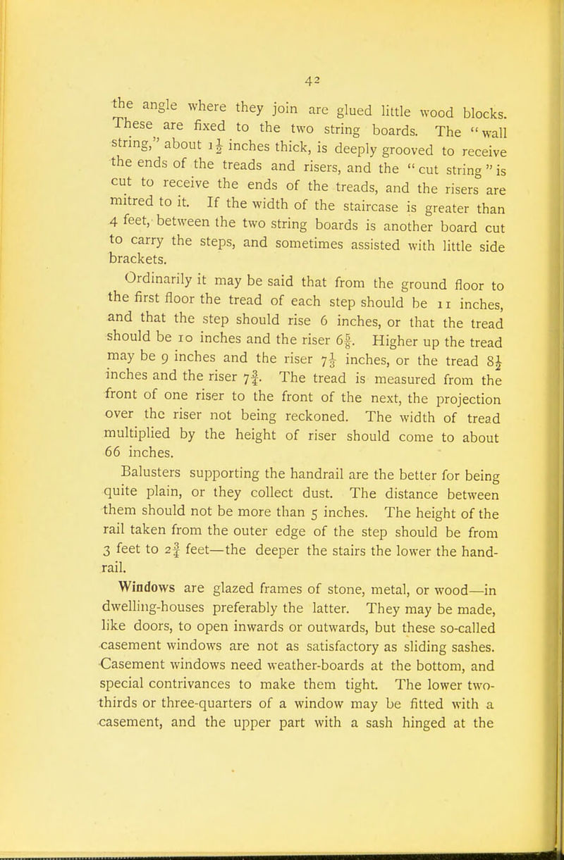 the angle where they join are glued little wood blocks. These are fixed to the two string boards. The wall string, about i J inches thick, is deeply grooved to receive -the ends of the treads and risers, and the  cut string  is cut to receive the ends of the treads, and the risers are mitred to it. If the width of the staircase is greater than 4 feet, between the two string boards is another board cut to carry the steps, and sometimes assisted with little side brackets. Ordinarily it may be said that from the ground floor to the first floor the tread of each step should be ii inches, and that the step should rise 6 inches, or that the tread should be lo inches and the riser 6|. Higher up the tread may be 9 inches and the riser 7I- inches, or the tread 8J inches and the riser yf. The tread is measured from the front of one riser to the front of the next, the projection over the riser not being reckoned. The width of tread multiplied by the height of riser should come to about 66 inches. Balusters supporting the handrail are the better for being quite plain, or they collect dust. The distance between them should not be more than 5 inches. The height of the rail taken from the outer edge of the step should be from 3 feet to 2f feet—the deeper the stairs the lower the hand- rail. Windows are glazed frames of stone, metal, or wood—in dwelling-houses preferably the latter. They may be made, like doors, to open inwards or outwards, but these so-called casement windows are not as satisfactory as sliding sashes. Casement windows need weather-boards at the bottom, and special contrivances to make them tight. The lower two- thirds or three-quarters of a window may be fitted with a casement, and the upper part with a sash hinged at the