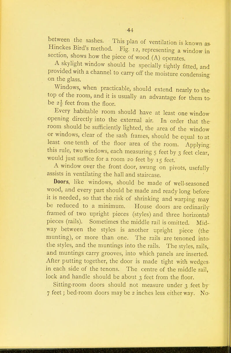 between the sashes. This plan of ventilation is known as- Hinckes Bird's method. Fig. 12, representing a window in section, shows how the piece of wood (A) operates. A skylight window should be specially tightly fitted, and provided with a channel to carry off the moisture condensing on the glass. Windows, when practicable, should extend nearly to the top of the room, and it is usually an advantage for them to- be 2I feet from the floor. Every habitable room should have at least one window opening directly into the external air. In order that the room should be sufficiently lighted, the area of the window or windows, clear of the sash frames, should be equal to at least one tenth of the floor area of the room. Applying this rule, two windows, each measuring 5 feet by 3 feet clear, would just suffice for a room 20 feet by 15 feet. A window over the front door, swung on pivots, usefully assists in ventilating the hall and staircase. Doors, like windows, should be made of well-seasoned wood, and every part should be made and ready long before it is needed, so that the risk of shrinking and warping may be reduced to a minimum. House doors are ordinarily framed of two upright pieces (styles) and three horizontal' pieces (rails). Sometimes the middle rail is omitted. Mid- way between the styles is another upright piece (the munting), or more than one. The rails are tenoned into the styles, and the muntings into the rails. The styles, rails,, and muntings carry grooves, into which panels are inserted. After putting together, the door is made tight with wedges in each side of the tenons. The centre of the middle rail, lock and handle should be about 3 feet from the floor. Sitting-room doors should not measure under 3 feet by 7 feet; bed-room doors may be 2 inches less either way. No-