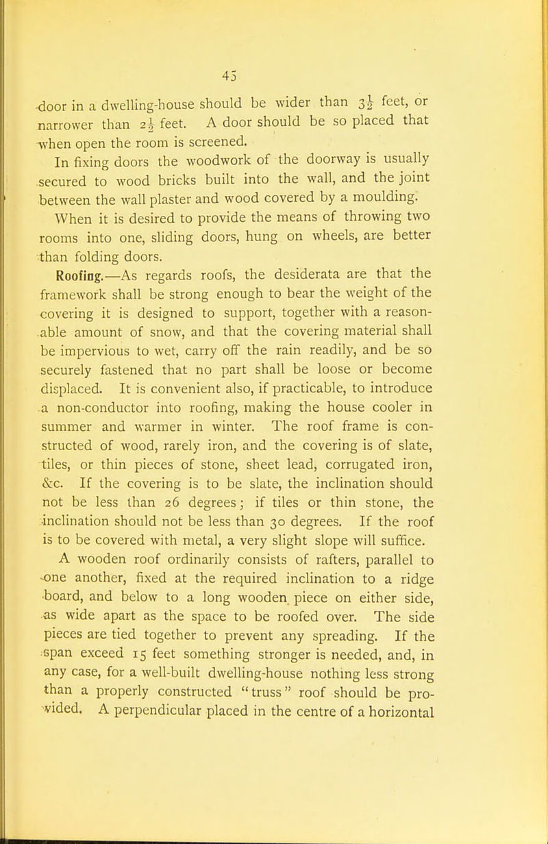 door in a dwelling-house should be wider than 3^ feet, or narrower than 2^ feet. A door should be so placed that when open the room is screened. In fixing doors the woodwork of the doorway is usually secured to wood bricks built into the wall, and the joint between the wall plaster and wood covered by a moulding. When it is desired to provide the means of throwing two rooms into one, sliding doors, hung on wheels, are better than folding doors. Roofing.—As regards roofs, the desiderata are that the framework shall be strong enough to bear the weight of the covering it is designed to support, together with a reason- able amount of snow, and that the covering material shall be impervious to wet, carry off the rain readily, and be so securely fastened that no part shall be loose or become displaced. It is convenient also, if practicable, to introduce a non-conductor into roofing, making the house cooler in summer and warmer in winter. The roof frame is con- structed of wood, rarely iron, and the covering is of slate, tiles, or thin pieces of stone, sheet lead, corrugated iron, &c. If the covering is to be slate, the inclination should not be less than 26 degrees; if tiles or thin stone, the •inclination should not be less than 30 degrees. If the roof is to be covered with metal, a very slight slope will suffice. A wooden roof ordinarily consists of rafters, parallel to -one another, fixed at the required inclination to a ridge ■board, and below to a long wooden piece on either side, as wide apart as the space to be roofed over. The side pieces are tied together to prevent any spreading. If the span exceed 15 feet something stronger is needed, and, in any case, for a well-built dwelling-house nothmg less strong than a properly constructed truss roof should be pro- vided. A perpendicular placed in the centre of a horizontal