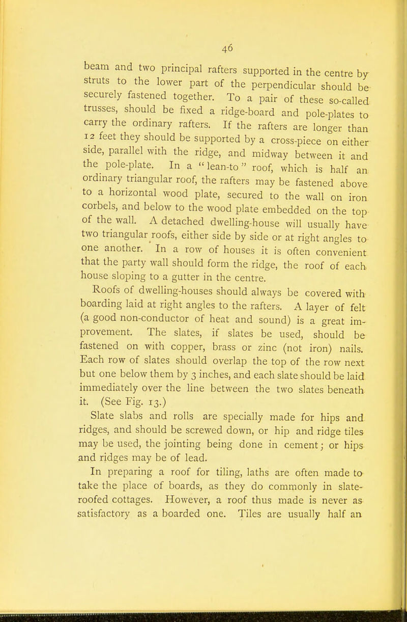 beam and two principal rafters supported in the centre by struts to the lower part of the perpendicular should be securely fastened together. To a pair of these so-called trusses, should be fixed a ridge-board and pole-plates to carry the ordinary rafters. If the rafters are longer than 12 feet they should be supported by a cross-piece on either side, parallel with the ridge, and midway between it and the pole-plate. In a lean-to roof, which is half an ordmary triangular roof, the rafters may be fastened above to a horizontal wood plate, secured to the wall on iron corbels, and below to the wood plate embedded on the top of the wall. A detached dwelling-house will usually have two triangular roofs, either side by side or at right angles to one another. In a row of houses it is often convenient that the party wall should form the ridge, the roof of each, house sloping to a gutter in the centre. Roofs of dwelling-houses should always be covered with boarding laid at right angles to the rafters. A layer of felt (a good non-conductor of heat and sound) is a great im- provement. The slates, if slates be used, should be fastened on with copper, brass or zinc (not iron) nails. Each row of slates should overlap the top of the row next but one below them by 3 inches, and each slate should be laid immediately over the line between the two slates beneath it. (See Fig. 13.) Slate slabs and rolls are specially made for hips and ridges, and should be screwed down, or hip and ridge tiles may be used, the jointing being done in cement; or hips and ridges may be of lead. In preparing a roof for tiling, laths are often made to take the place of boards, as they do commonly in slate- roofed cottages. However, a roof thus made is never as satisfactory as a boarded one. Tiles are usually half an