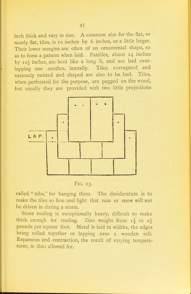 inch thick and vary in size. A common size for the flat, or nearly flat, tiles, is lo inches by 6 inches, or a little larger. Their lower margins are often of an ornamental shape, so as to form a pattern when laid. Pantiles, about 14 inches by 10J inches, are bent like a long S, and are laid over- lapping one another, laterally. Tiles, corrugated and variously twisted and shaped are also to be had. Tiles, when perforated for the purpose, are pegged on the wood, but usually they are provided with two little projections • i • LAP. • r Fig. 13. called  nibs, for hanging them. The desideratum is tO' make the tiles so firm and light that rain or snow will not be driven in during a storm. Stone roofing is exceptionally heavy, difficult to make thick enough for roofing. Zinc weighs from to li pounds per square foot. Metal is laid in widths, the edges being rolled together or lapping over a wooden roll. Expansion and contraction, the result of varying tempera- tures, is thus allowed for.